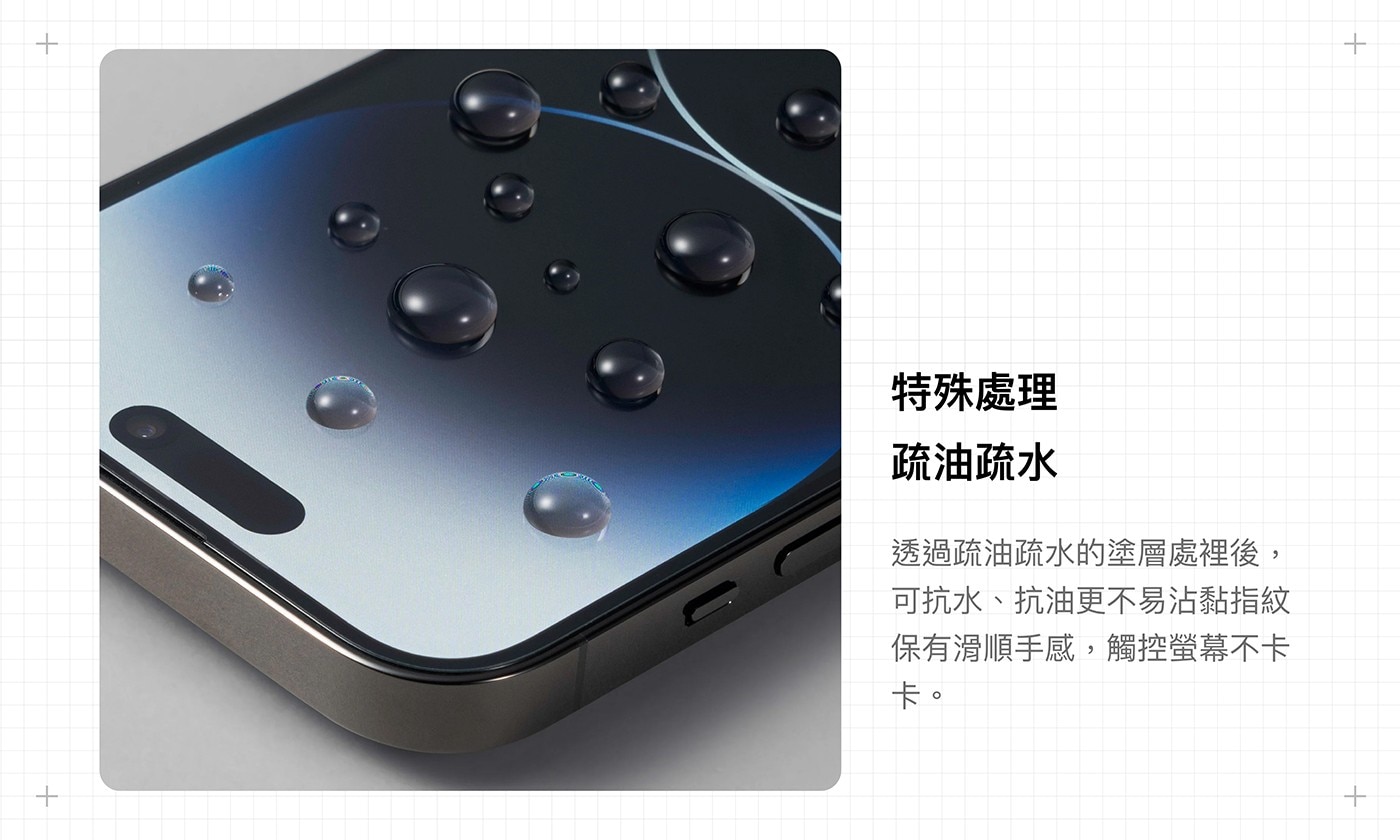 特殊處理 疏油疏水 透過疏油疏水的塗層處裡後, 可抗水、抗油更不易沾黏指紋 保有滑順手感,觸控螢幕不卡 卡。