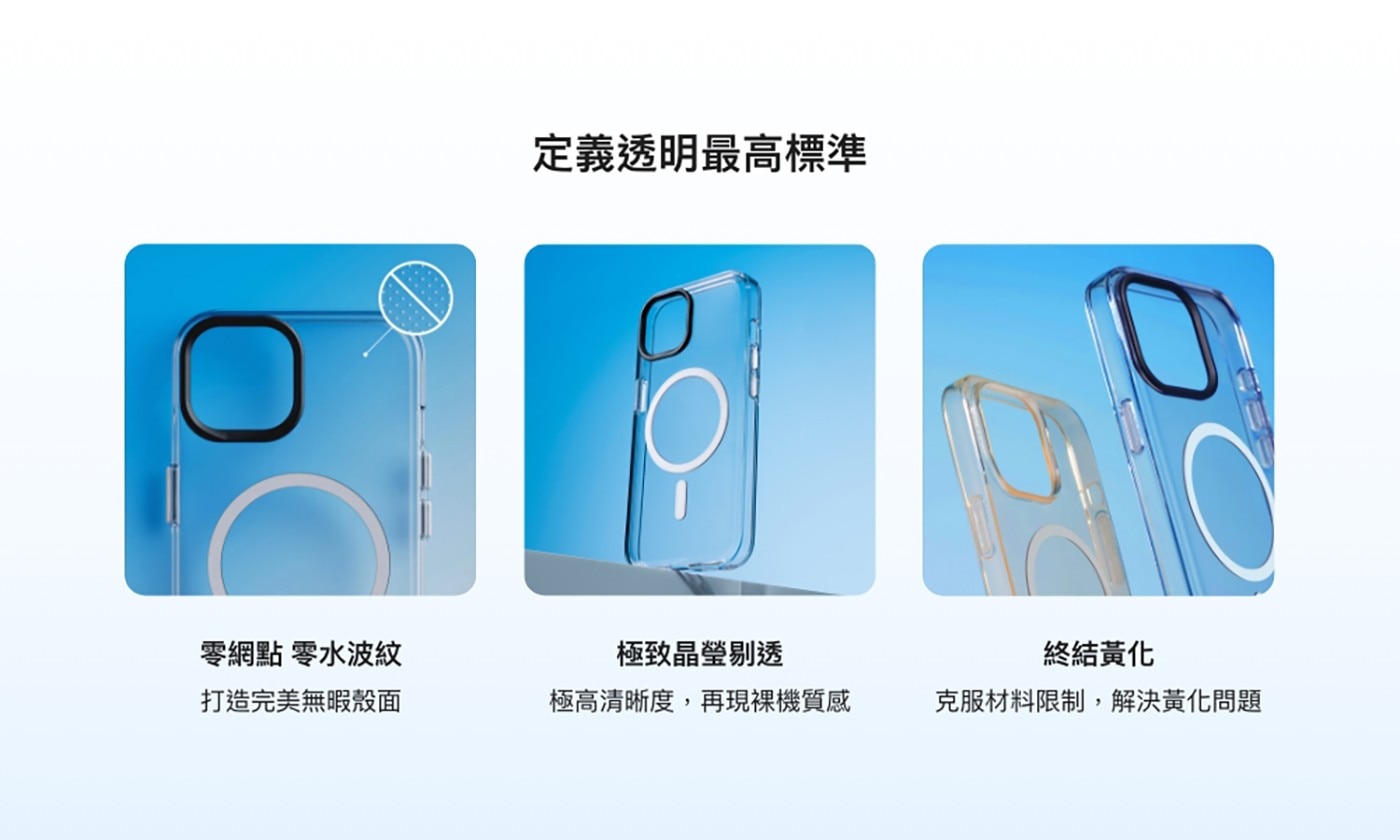 定義透明最高標準 0 零網點 零水波紋 極致晶瑩剔透 終結黃化 打造完美無暇殼面 極高清晰度,再現裸機質感 克服材料限制,解決黃化問題