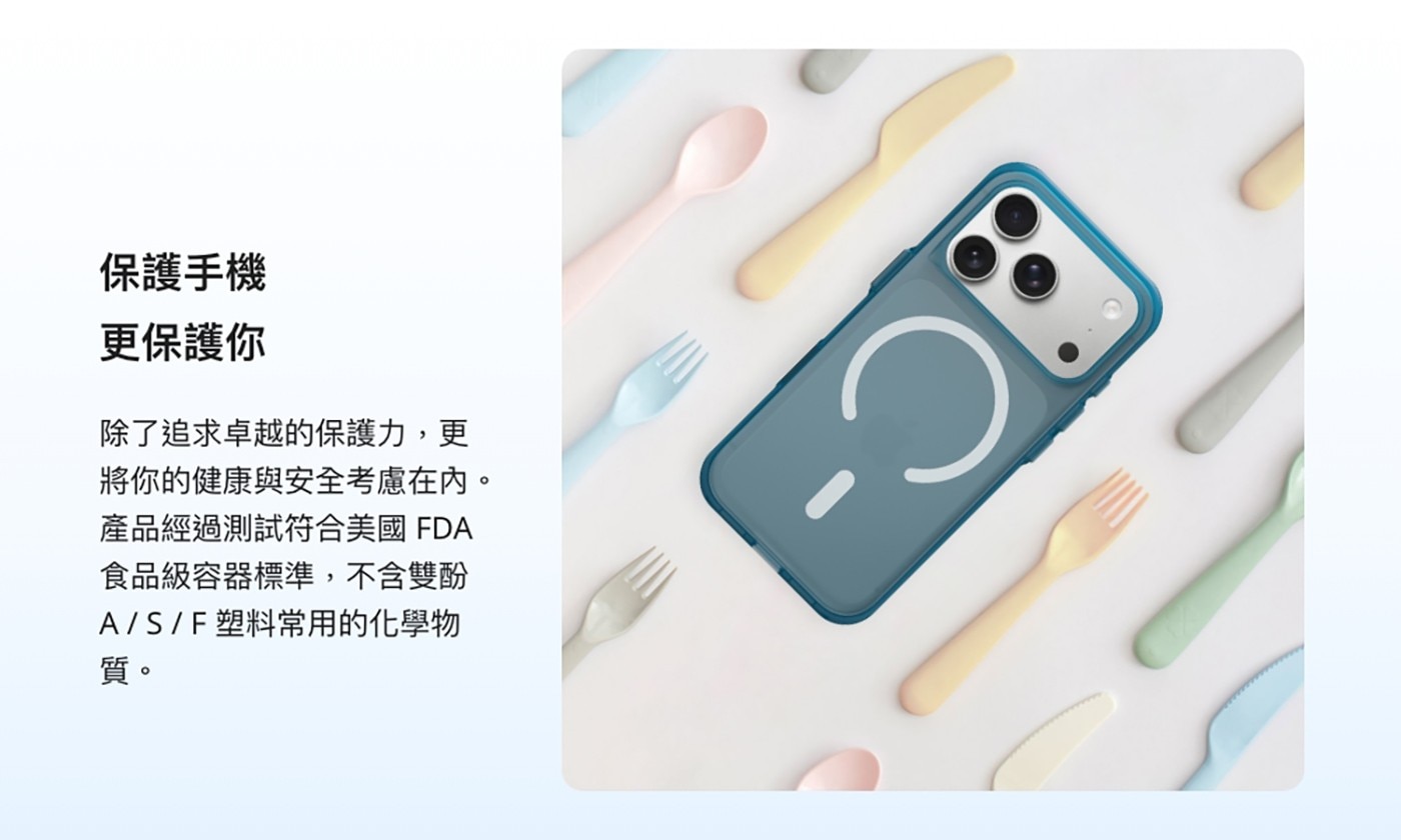 保護手機 更保護你 除了追求卓越的保護力,更 C 將你的健康與安全考慮在內。 產品經過測試符合美國FDA 食品級容器標準,不含雙酚 A/S/F塑料常用的化學物 質。