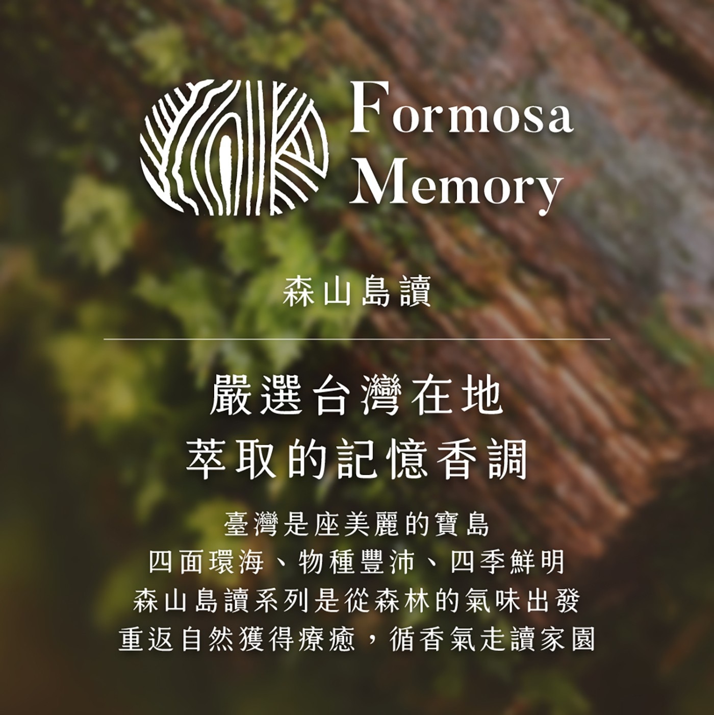 森山島讀 嚴選台灣在地 萃取的記憶香調 臺灣是座美麗的寶島 4面環海、物種豐沛、4季鮮明 森山島讀系列是從森林的氣味出發 重返自然獲得療癒,循香氣走讀家園