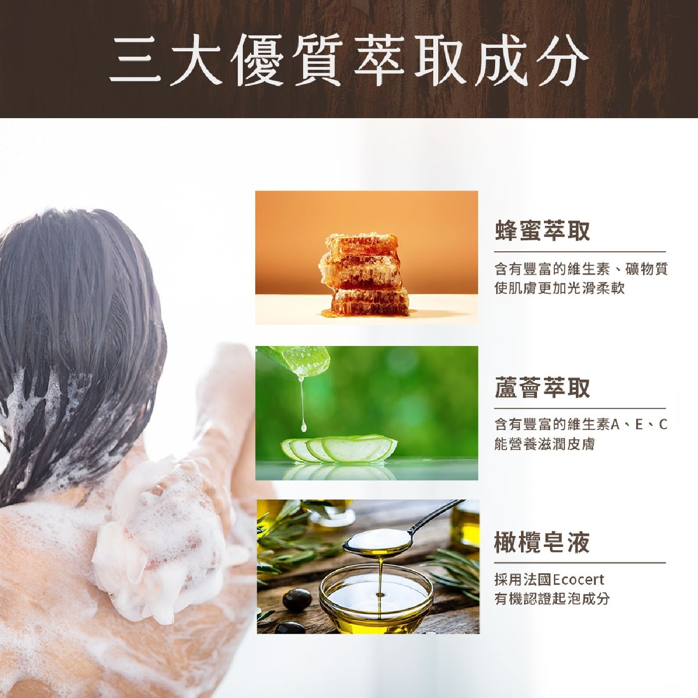 3大優質萃取成分 蜂蜜萃取 含有豐富的維生素、礦物質 使肌膚更加光滑柔軟 蘆薈萃取 含有豐富的維生素A、E、C 能營養滋潤皮膚 橄欖皂液 採用法國Ecocert 有機認證起泡成分