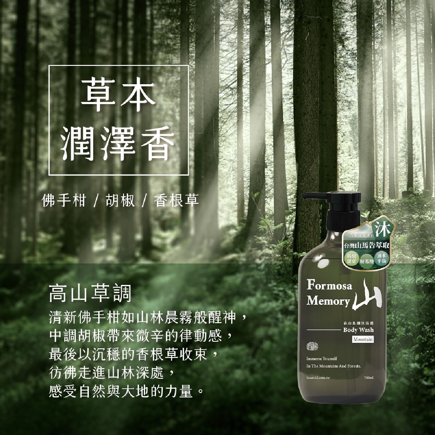 草本 潤澤香 佛手柑/胡椒/香根草 高山草調 清新佛手柑如山林晨霧般醒神, 森山島讀沐浴露 中調胡椒帶來微辛的律動感, 最後以沉穩的香根草收束, Immerse Yourself 彷佛走進山林深處, 感受自然與大地的力量。