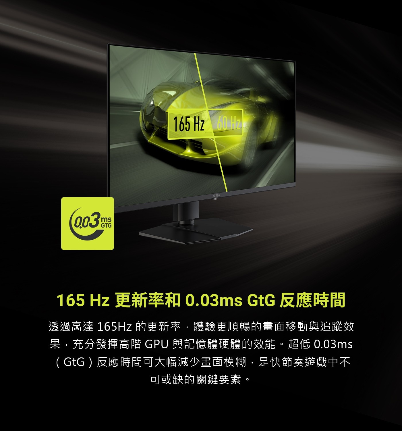 165 Hz 更新率和0.03ms GtG反應時間 透過高達165Hz的更新率,體驗更順暢的畫面移動與追蹤效 果,充分發揮高階GPU與記憶體硬體的效能。超低0.03ms (GtG)反應時間可大幅減少畫面模糊,是快節奏遊戲中不 可或缺的關鍵要素。