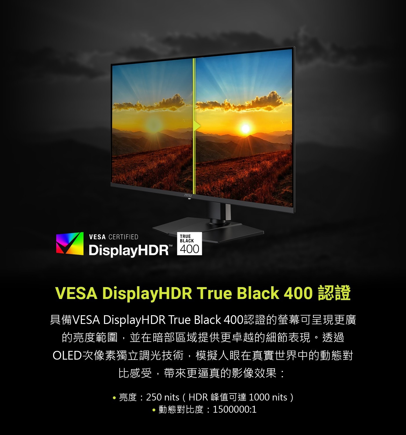 具備VESA DisplayHDR True Black 400認證的螢幕可呈現更廣 的亮度範圍,並在暗部區域提供更卓越的細節表現。透過 OLED次像素獨立調光技術,模擬人眼在真實世界中的動態對 比感受,帶來更逼真的影像效果: ·亮度:250 nits(HDR 峰值可達1000 nits)