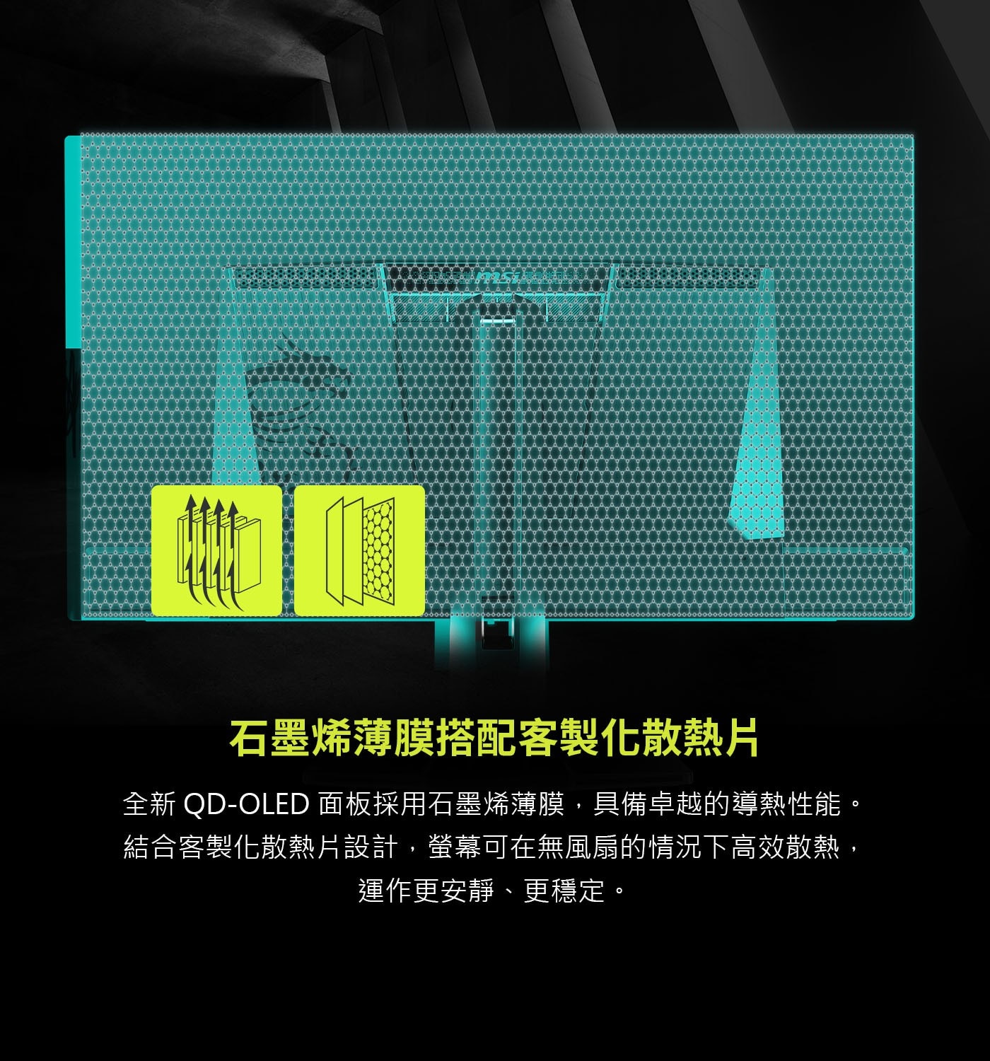 石墨烯薄膜搭配客製化散熱片 全新QD-OLED 面板採用石墨烯薄膜,具備卓越的導熱性能。 結合客製化散熱片設計,螢幕可在無風扇的情況下高效散熱, 運作更安靜、更穩定。