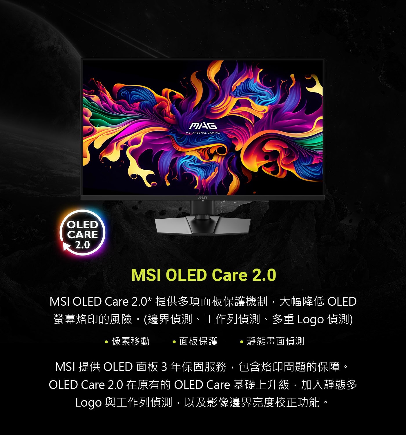MSI OLED Care 2.0 MSI OLED Care 2.0*提供多項面板保護機制,大幅降低 OLED 螢幕烙印的風險。(邊界偵測、工作列偵測、多重Logo偵測) ·像素移動 ·面板保護 ·靜態畫面偵測 MSI提供OLED面板3年保固服務,
