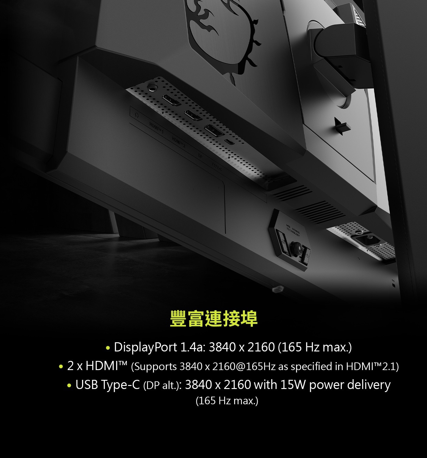 2 x HDMIT (Supports 3840 x 2160@165Hz as specified in HDMI™2.1) . USB Type-C (DP alt.): 3840 x 2160 with 15W power delivery (165 Hz max.)