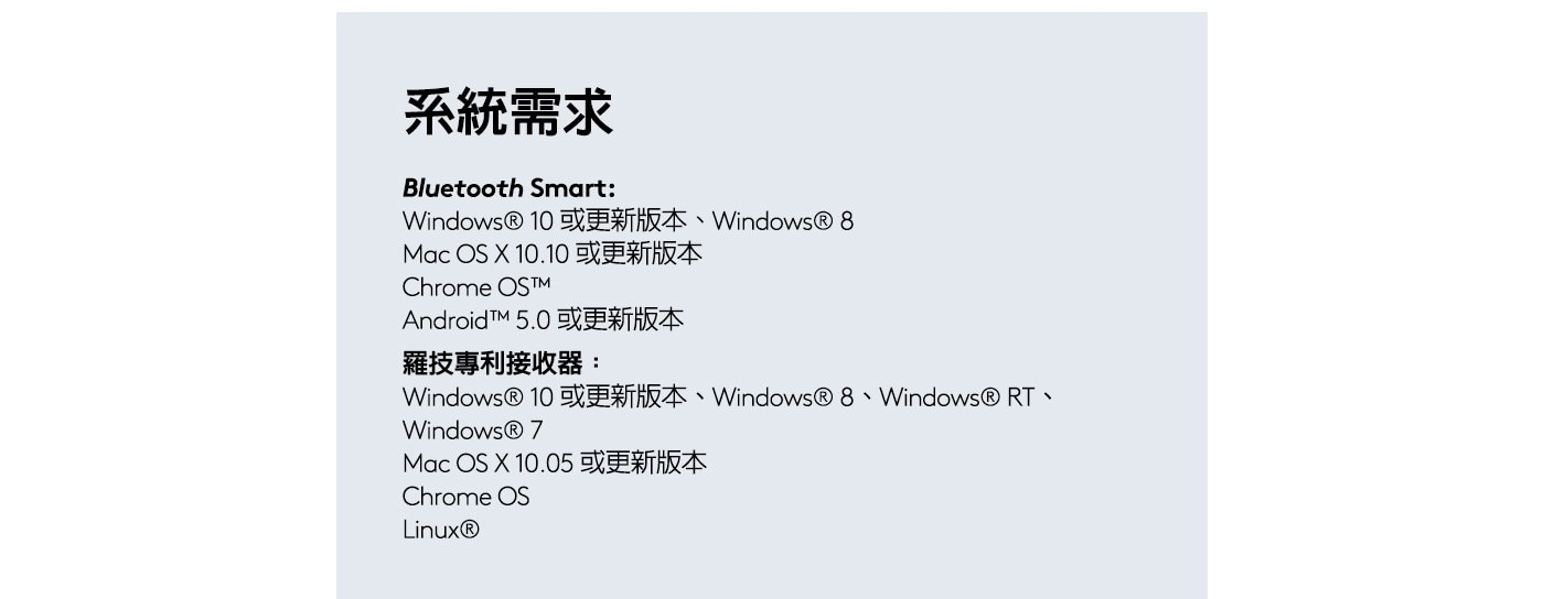 Windows®10或更新版本、Windows® 8 Mac OS X 10.10 或更新版本 Chrome OS™M Android™M 5.0 或更新版本 羅技專利接收器: Windows®10或更新版本、Windows®8、Windows®RT、 Windows® 7 Mac OS X 10.05 或更新版本 Chrome OS Linux® 系統需求 Bluetooth Smart: