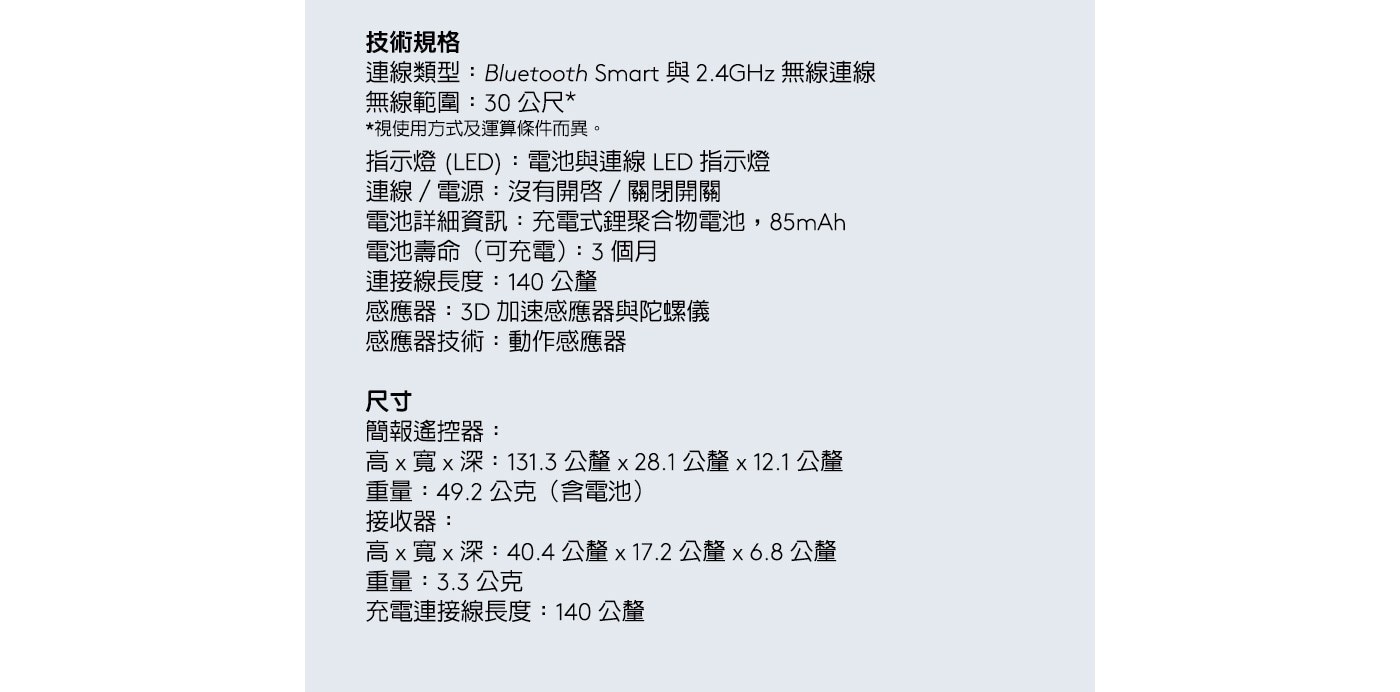 *視使用方式及運算條件而異。 指示燈(LED):電池與連線 LED指示燈 連線/電源:沒有開啓/關閉開關 電池詳細資訊:充電式鋰聚合物電池,85mAh 電池壽命(可充電):3個月 連接線長度:140公釐 感應器:3D加速感應器與陀螺儀 感應器技術:動作感應器 技術規格 連線類型:Bluetooth Smart與2.4GHz無線連線 無線範圍:30公尺*