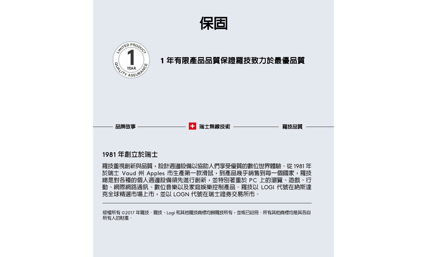 1981年創立於瑞士 羅技重視創新與品質,設計週邊設備以協助人們享受優質的數位世界體驗。從1981年 於瑞士 Vaud州 Apples 市生產第1款滑鼠,到產品幾乎銷售到每1個國家,羅技 總是對各種的個人週邊設備領先進行創新,並特別著重於PC上的瀏覽、遊戲、行 動、網際網路通訊、數位音樂以及家庭娛樂控制產品。羅技以LOGI 代號在納斯達 克全球精選市場上市,並以LOGN代號在瑞士證券交易所上市。