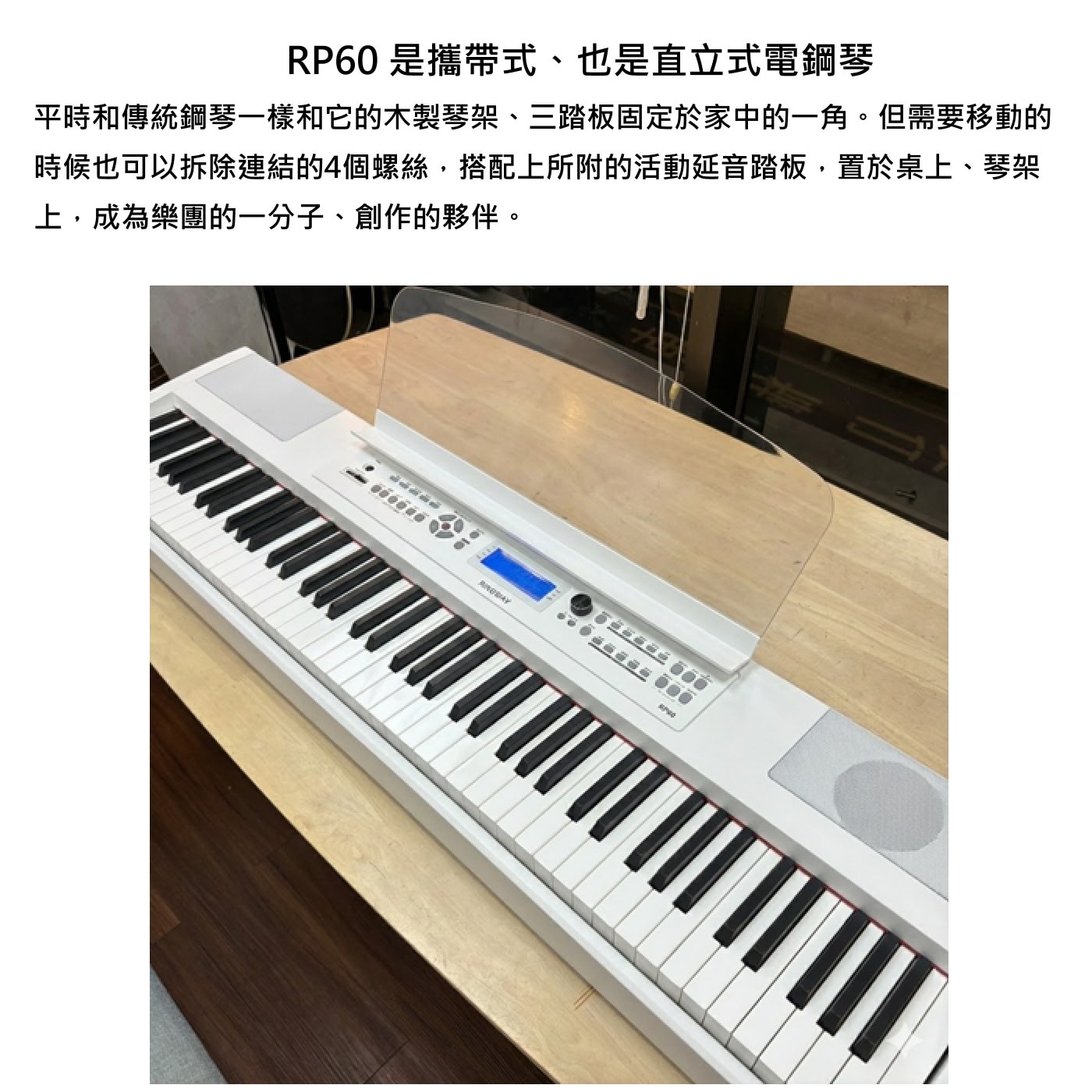 RP60是攜帶式、也是直立式電鋼琴 平時和傳統鋼琴1樣和它的木製琴架、3踏板固定於家中的1角。但需要移動的 時候也可以拆除連結的4個螺絲,搭配上所附的活動延音踏板,置於桌上、琴架 上,成為樂團的1分子、創作的夥伴。