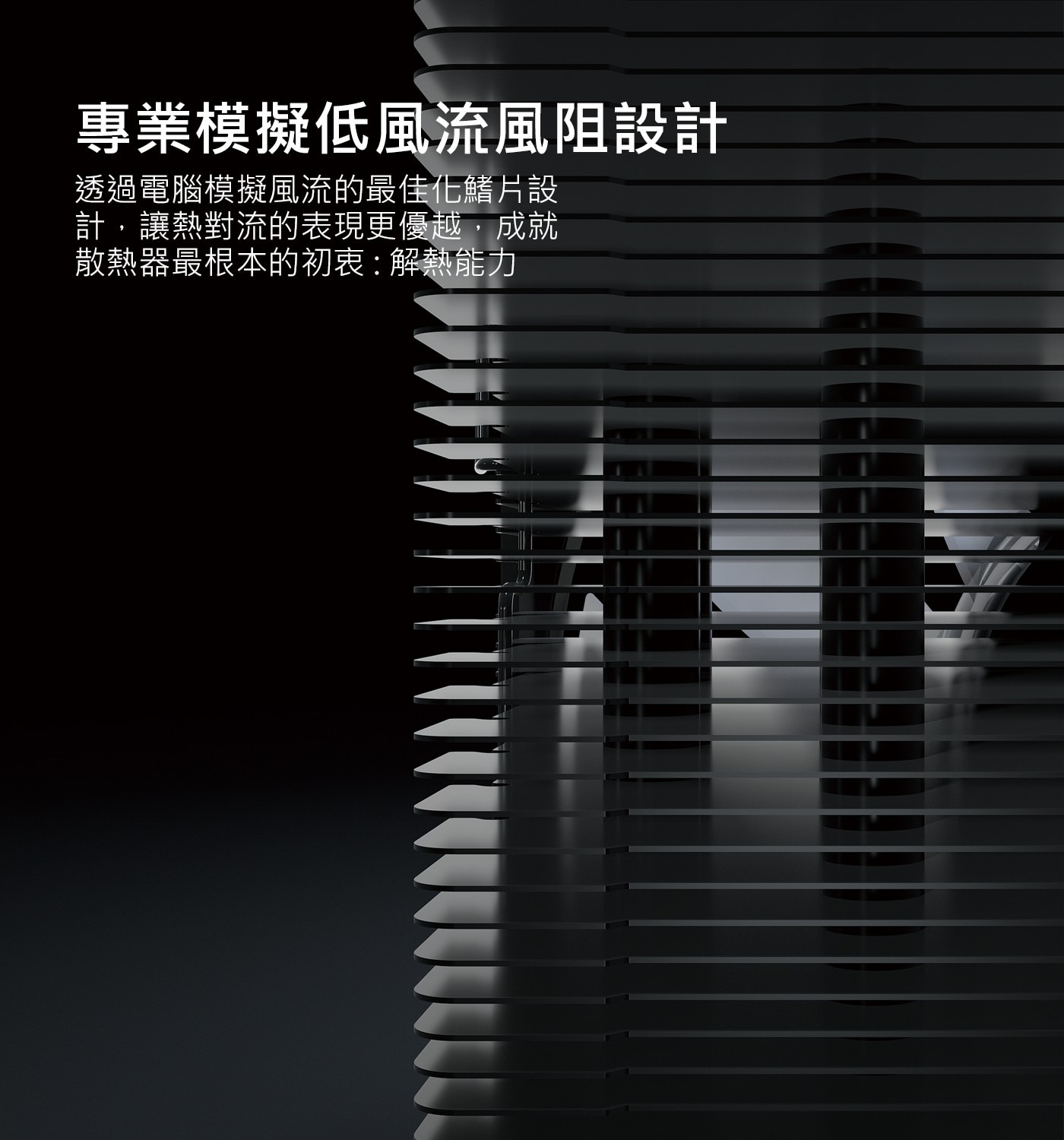 專業模擬低風流風阻設計 透過電腦模擬風流的最佳化鰭片設 計,讓熱對流的表現更優越,成就 散熱器最根本的初衷:解熱能力
