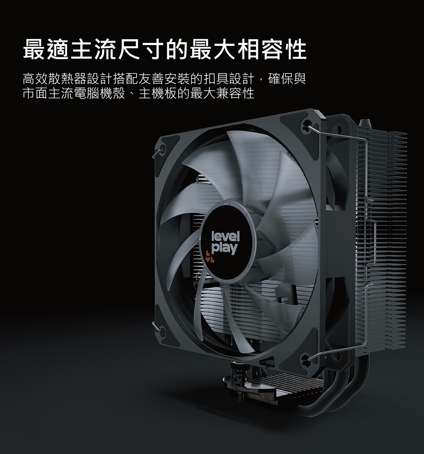 最適主流尺寸的最大相容性 高效散熱器設計搭配友善安裝的扣具設計,確保與 市面主流電腦機殼、主機板的最大兼容性 VL level play