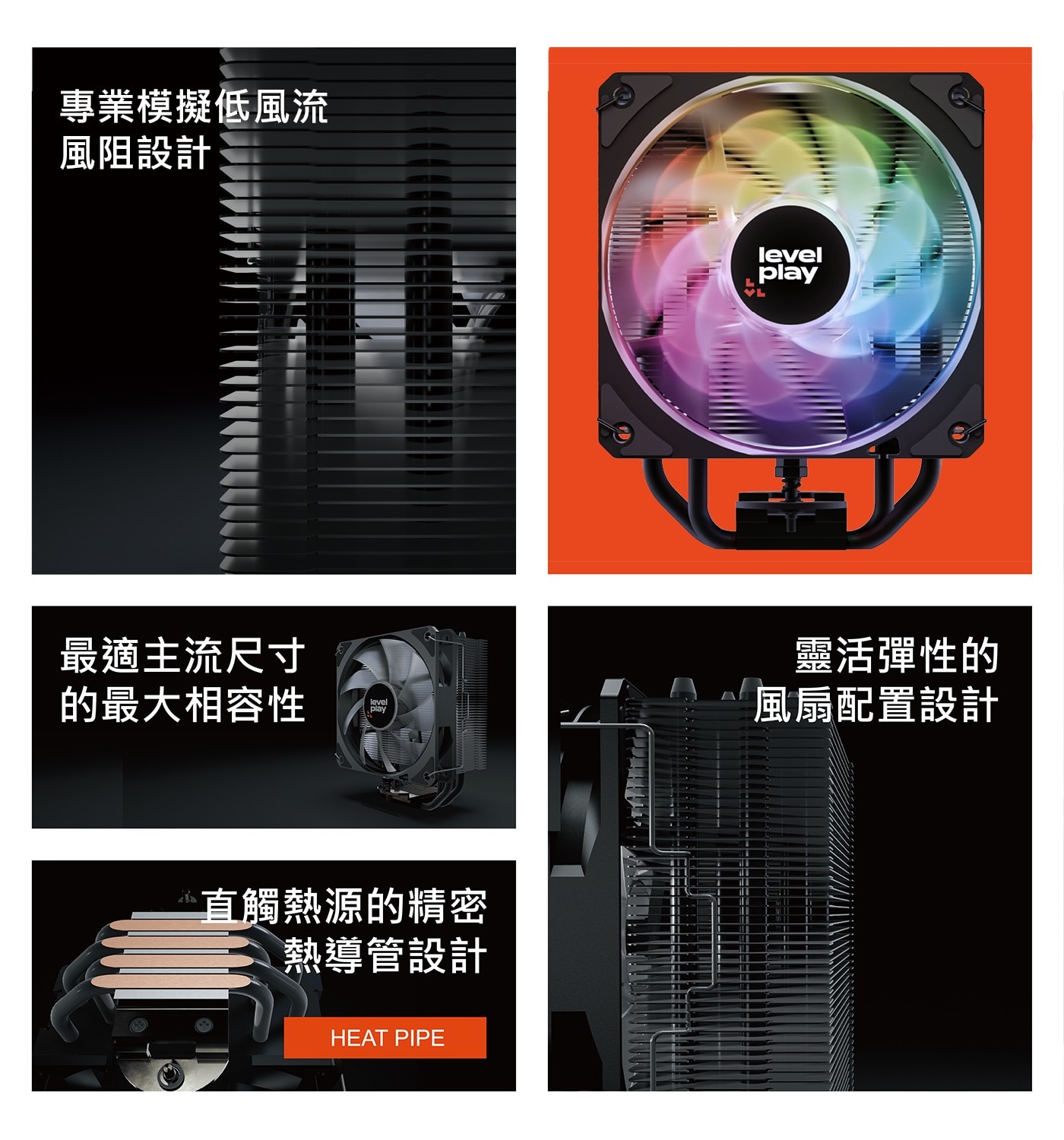 專業模擬低風流 風阻設計 最適主流尺寸 的最大相容性 level play 直觸熱源的精密 熱導管設計 HEAT PIPE VL 靈活彈性的 風扇配置設計