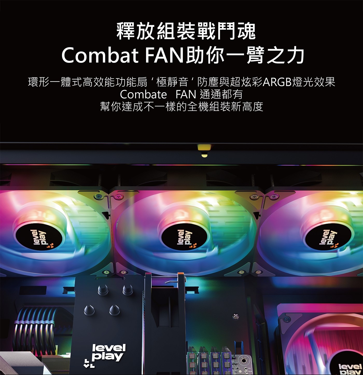 level play plav 釋放組裝戰鬥魂 Combat FAN助你一臂之力 環形一體式高效能功能扇極靜音防塵與超炫彩ARGB燈光效果 Combate FAN 通通都有...