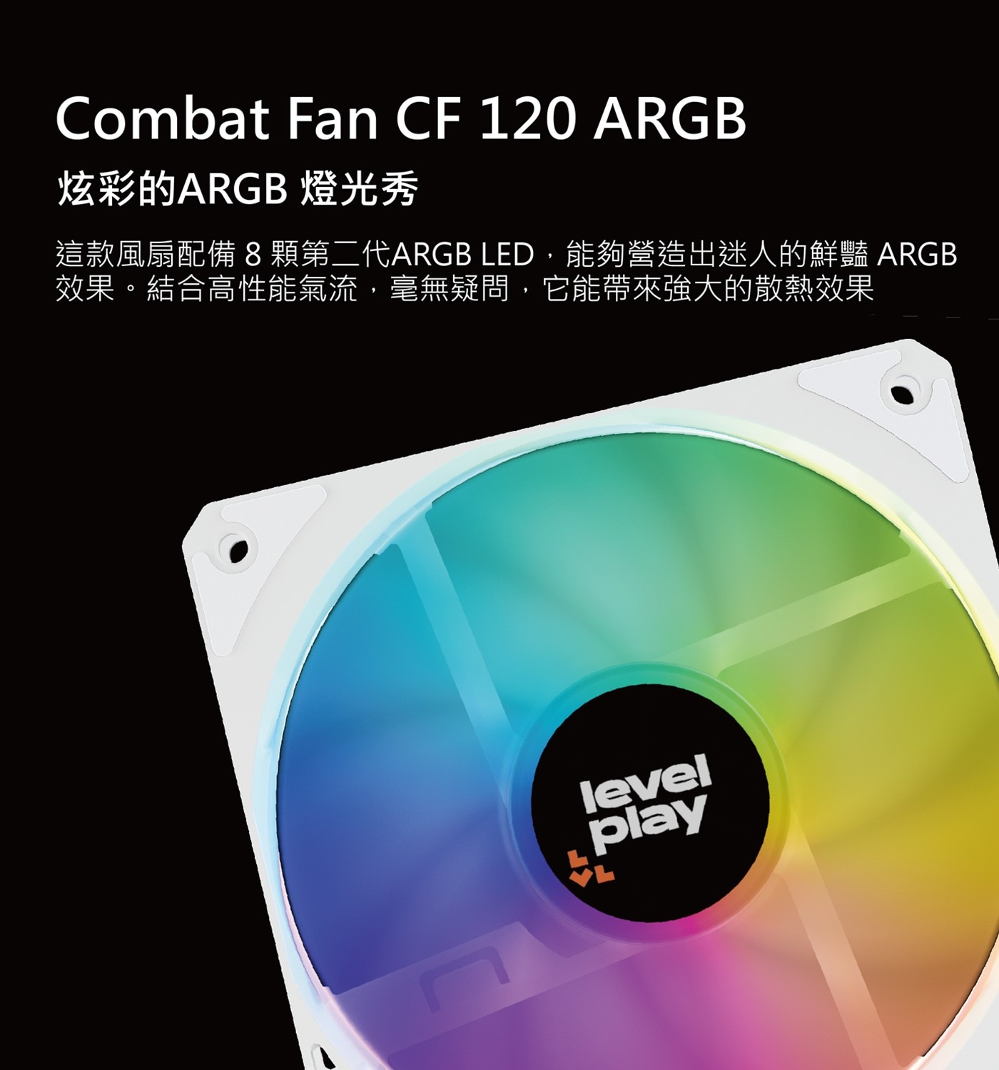 Combat Fan ARGB 炫彩的ARGB 燈光秀 這款風扇配備8顆第二代ARGB LED,能夠營造出迷人的鮮豔 效果。結合高性能氣流,毫無疑問,它能帶來強大的散熱效果 level play
