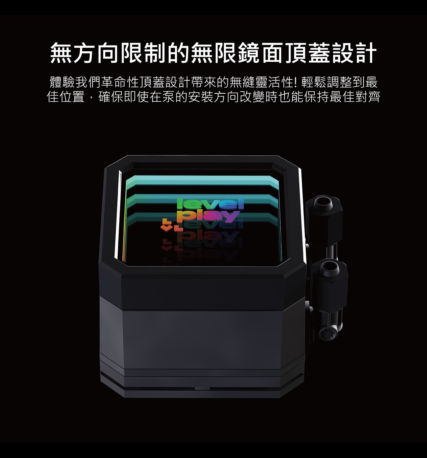 無方向限制的無限鏡面頂蓋設計 體驗我們革命性頂蓋設計帶來的無縫靈活性! 輕鬆調整到最 佳位置,確保即使在泵的安装方向改變時也能保持最佳對齊 RF FT lever Play