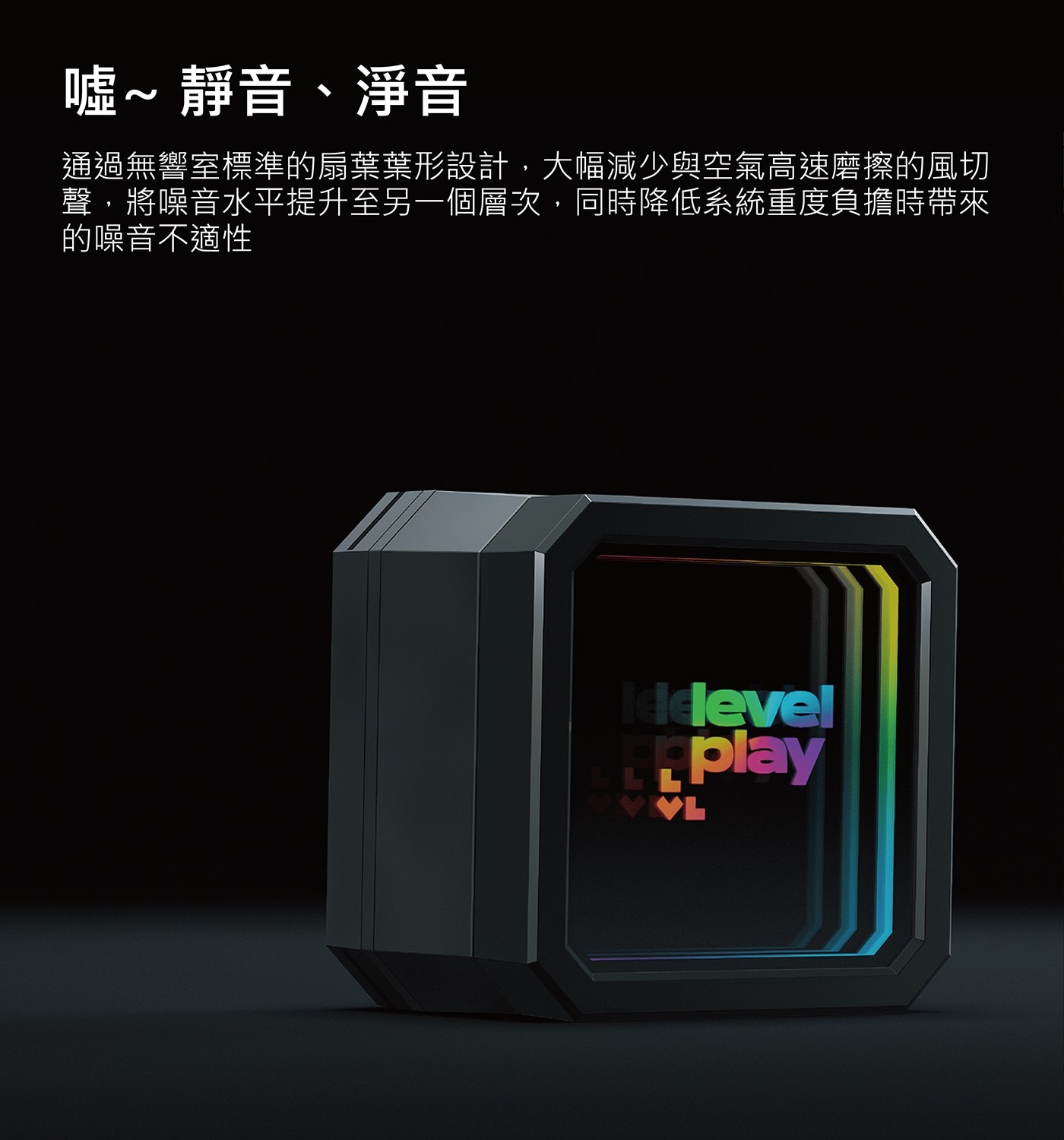 噓~靜音、淨音 通過無響室標準的扇葉葉形設計,大幅減少與空氣高速磨擦的風切 聲,將噪音水平提升至另一個層次,同時降低系統重度負擔時帶來 的噪音不適性 Iddevel VL play