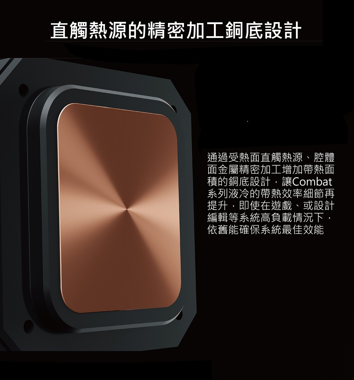 直觸熱源的精密加工銅底設計 通過受熱面直觸熱源、腔體 面金屬精密加工增加帶熱面 積的銅底設計,讓Combat 系列液冷的帶熱效率細節再 提升,即使在遊戲、或設計 編輯等系統高負載情況下...