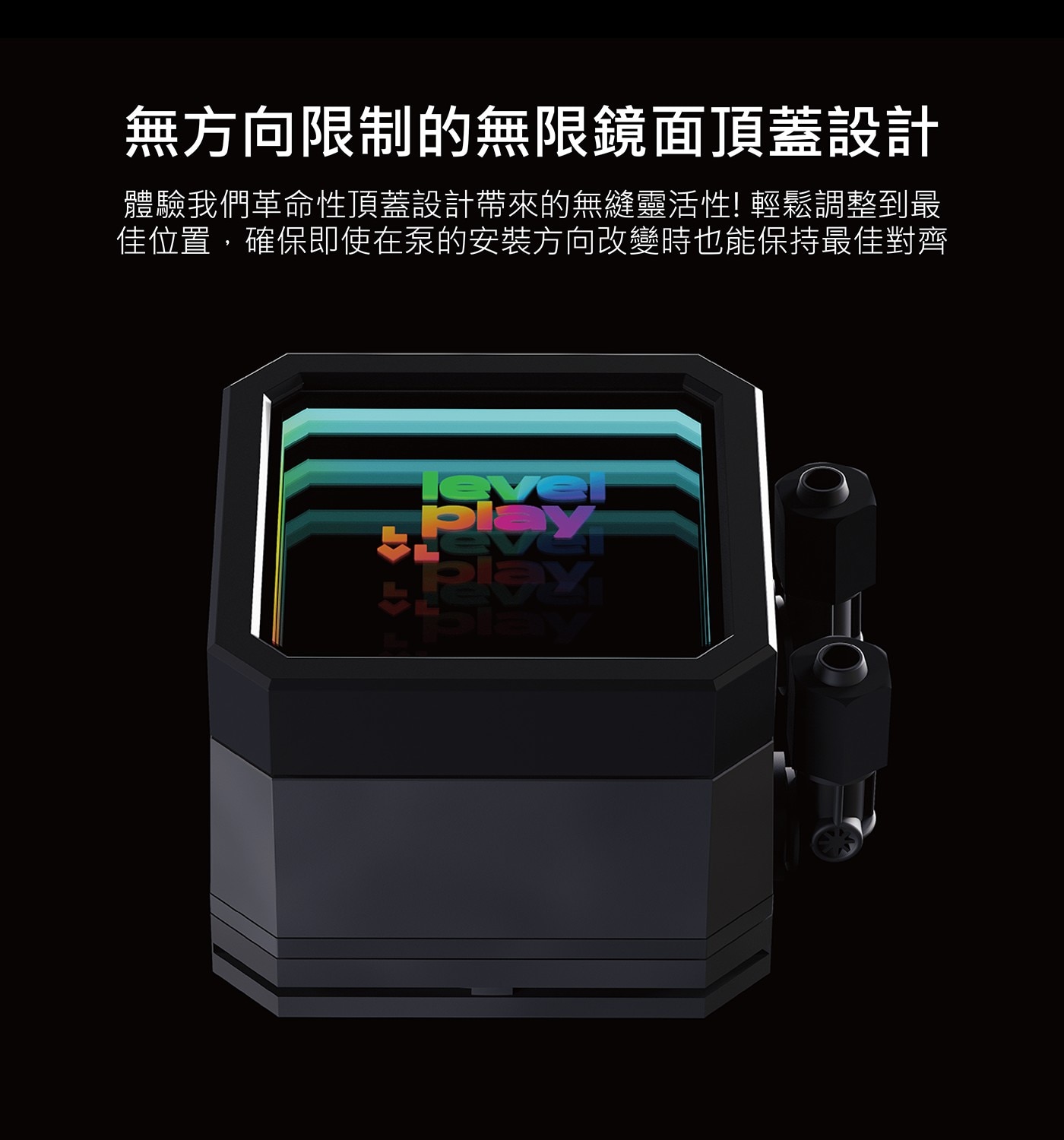 無方向限制的無限鏡面頂蓋設計 體驗我們革命性頂蓋設計帶來的無縫靈活性! 輕鬆調整到最 佳位置,確保即使在泵的安装方向改變時也能保持最佳對齊 level PLOY Play