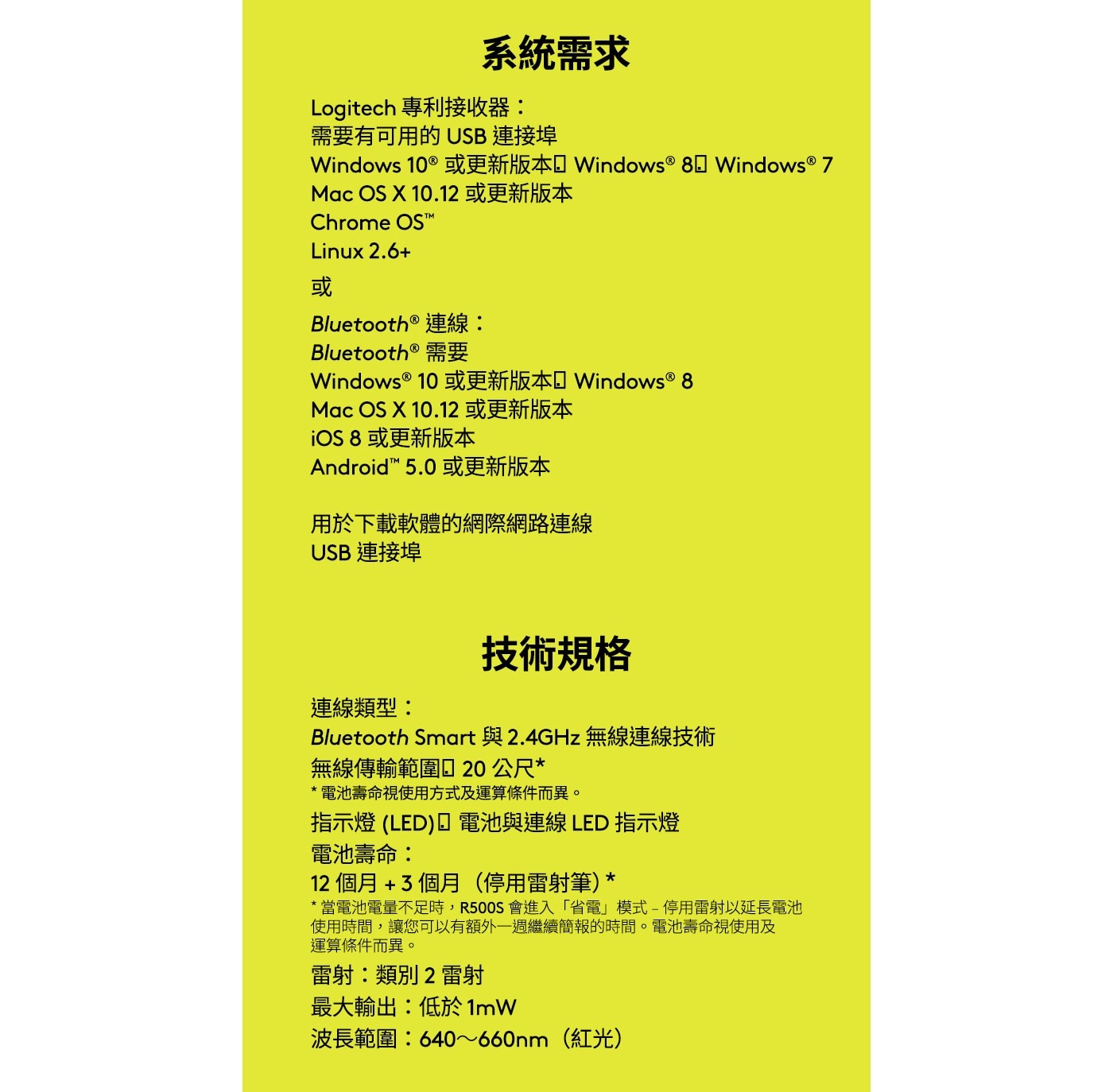 技術規格 連線類型: Bluetooth Smart 與2.4GHz無線連線技術 無線傳輸範圍口20公尺* *電池壽命視使用方式及運算條件而異。 指示燈(LED)口電池與連線LED 指示燈 電池壽命: 12個月+3個月(停用雷射筆)*