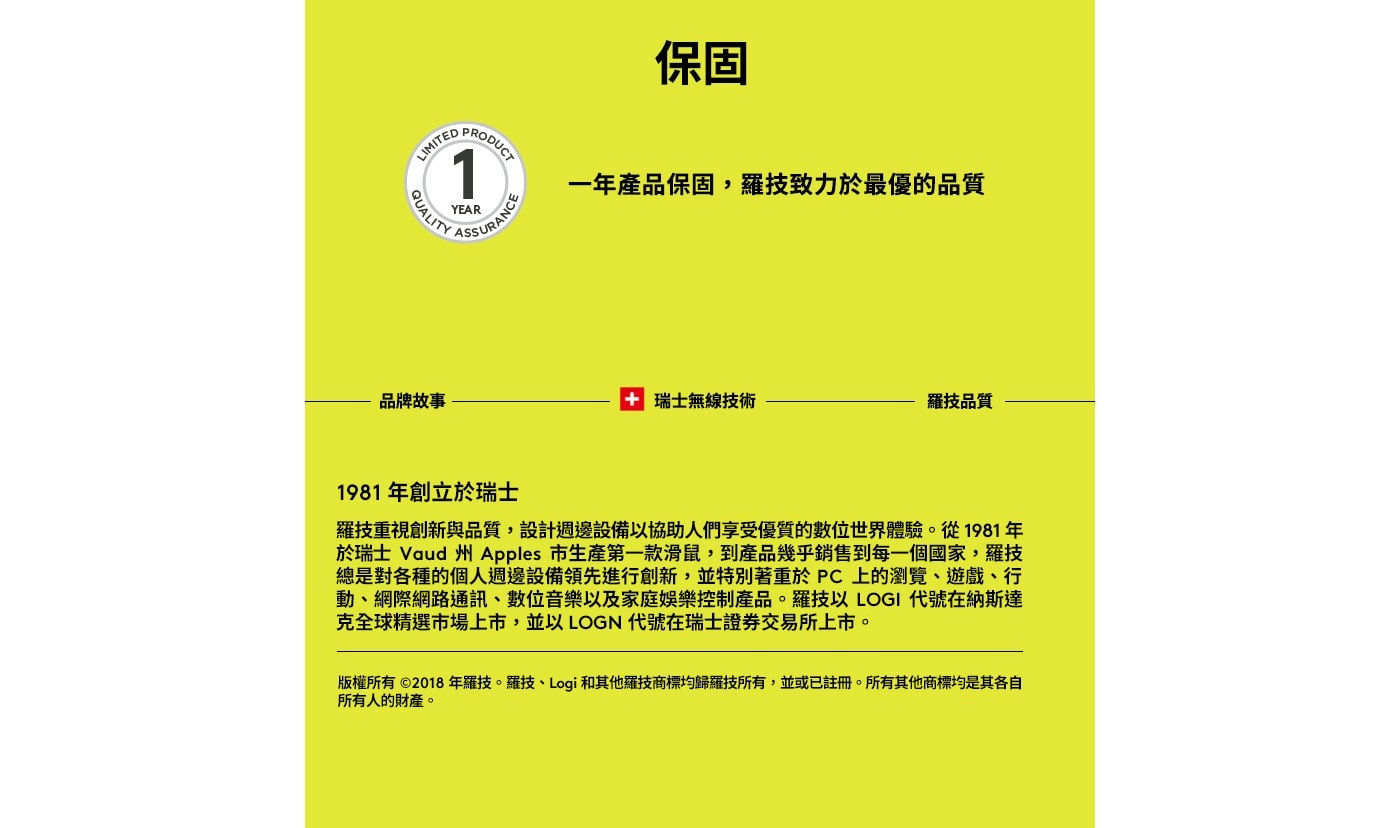 1981年創立於瑞士 羅技重視創新與品質,設計週邊設備以協助人們享受優質的數位世界體驗。從1981年 於瑞士 Vaud州 Apples 市生產第1款滑鼠,到產品幾乎銷售到每1個國家,羅技 總是對各種的個人週邊設備領先進行創新,並特別著重於PC上的瀏覽、遊戲、行 動、網際網路通訊、數位音樂以及家庭娛樂控制產品。羅技以LOGI 代號在納斯達 克全球精選市場上市,並以LOGN代號在瑞士證券交易所上市。