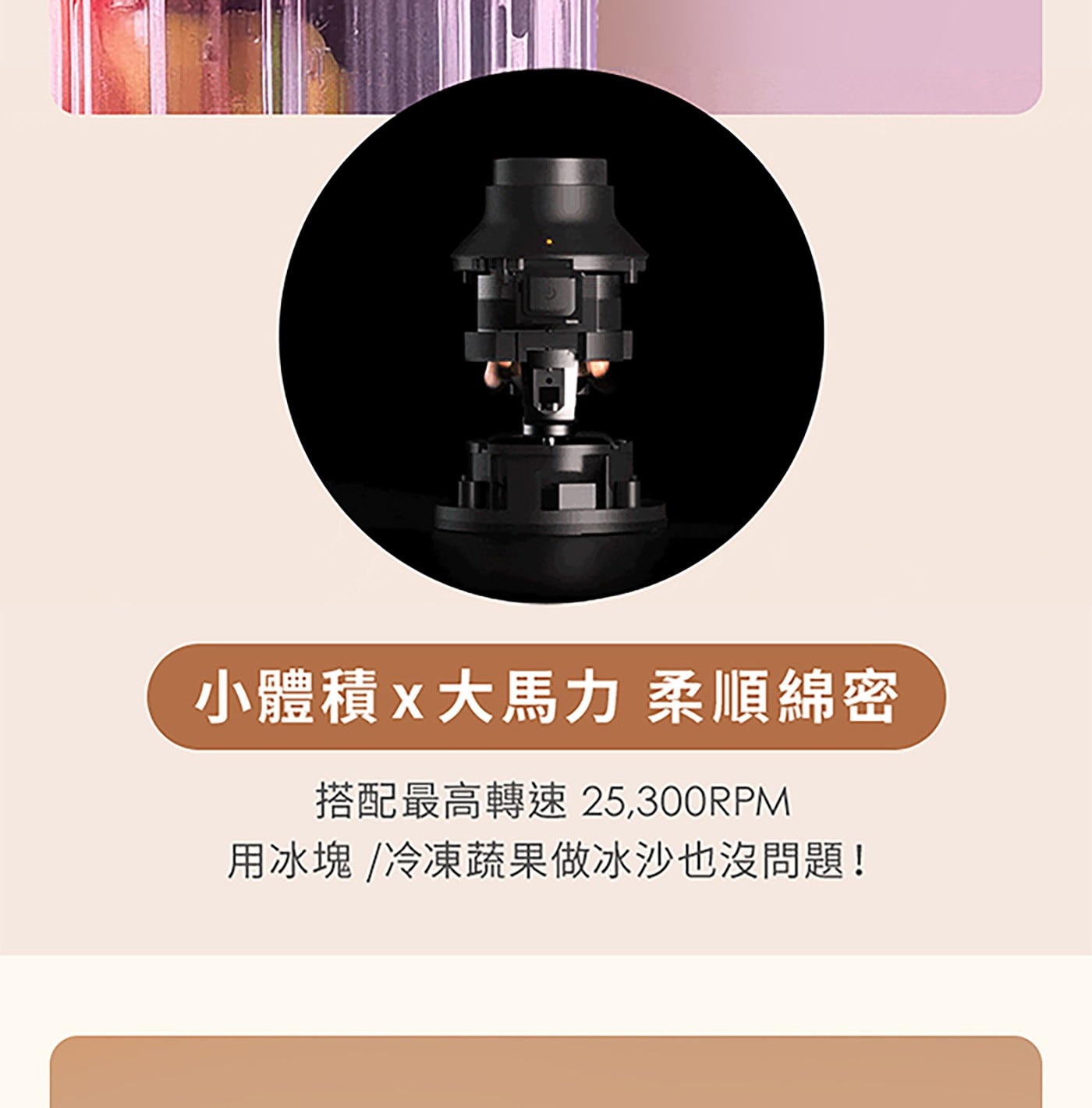 小體積x大馬力 柔順綿密 搭配最高轉速 用冰塊 /冷凍蔬果做冰沙也沒問題!