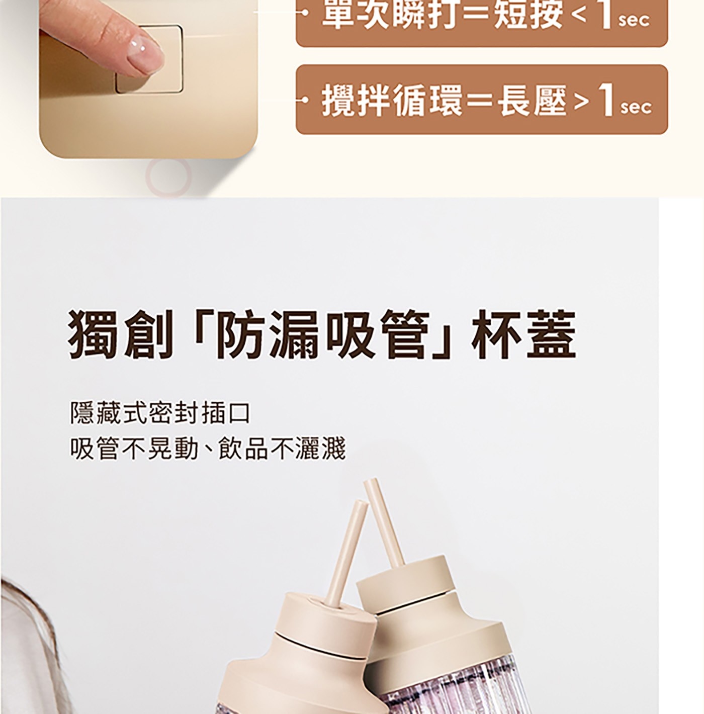 單次瞬打=短按 sec 攪拌循環=長壓 sec 獨創「防漏吸管杯蓋 隱藏式密封插口 吸管不晃動、飲品不灑濺