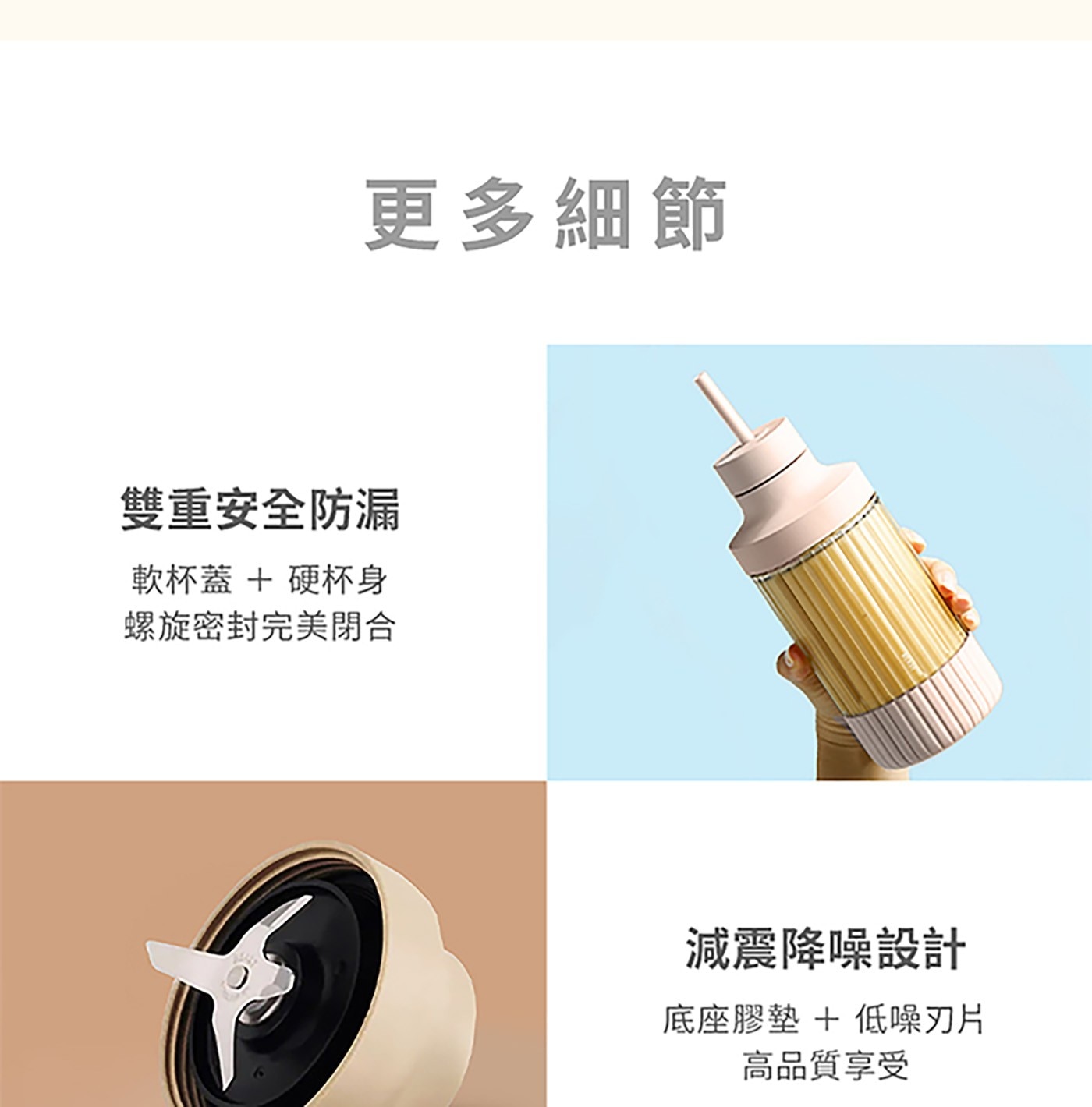 更多細節 雙重安全防漏 軟杯蓋硬杯身 螺旋密封完美閉合 減震降噪設計 底座膠墊低噪刃片 高品質享受