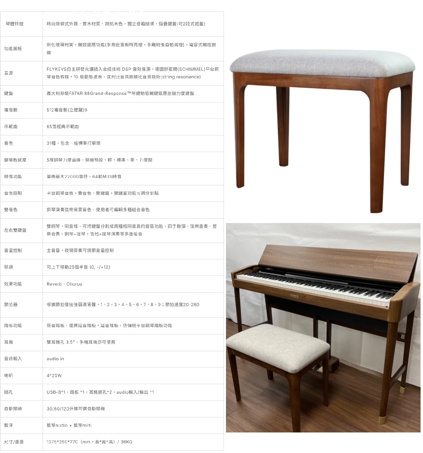 琴體特徵 時尚傢俱式外觀,實木材質、胡桃木色,獨立音箱結構,摺疊鍵蓋(可2段式遮蓋) 功能面板 鋼化玻璃材質,觸控感應功能(手靠近面板時亮燈,手離開後自動滅燈),宵容式觸控按 音源 FLYKEYS自主研發光譜插入合成技術DSP音效音源,德國舒密爾