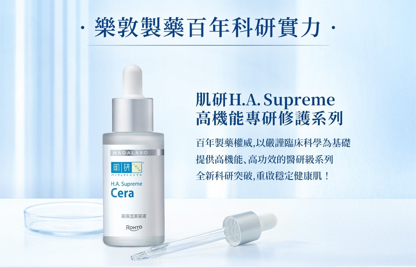 樂 敦 製 藥 百 年 科 研 實 力 · 肌研H.A. Supreme 高機能專研修護系列 百年製藥權威,以嚴謹臨床科學為基礎 HADALABO 提供高機能、高功效的醫研級系列 肌研 パーフェクトシンブル 全新科研突破,重啟穩定健康肌! H.A. Supreme