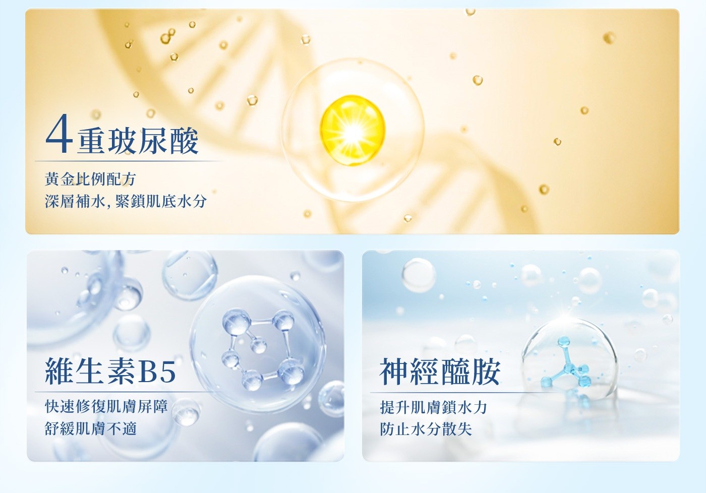 4重玻尿酸 黃金比例配方 深層補水,緊鎖肌底水分 維生素B5 神經醯胺 快速修復肌膚屏障 提升肌膚鎖水力 舒緩肌膚不適 防止水分散失