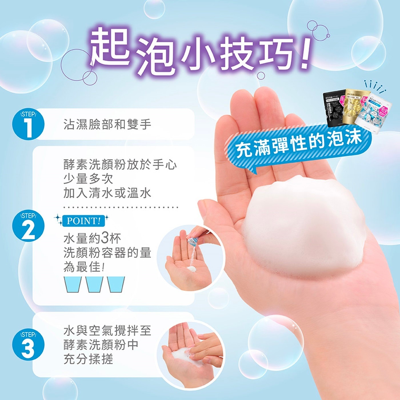沾濕臉部和雙手 充滿彈性的泡沫 酵素洗顏粉放於手心 少量多次 加入清水或溫水 POINT! 水量約3杯 洗顏粉容器的量 為最佳! STEP 水與空氣攪拌至 3 酵素洗顏粉中 充分揉搓