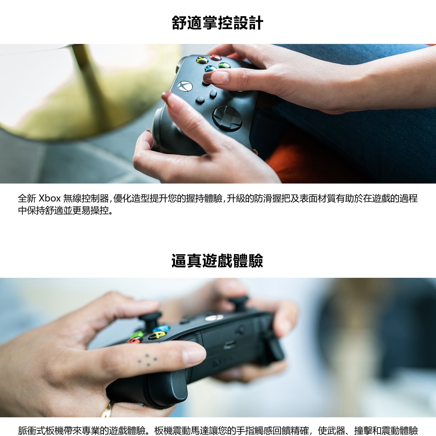 全新Xbox無線控制器,優化造型提升您的握持體驗,升級的防滑握把及表面材質有助於在遊戲的過程 中保持舒適並更易操控。 逼真遊戲體驗