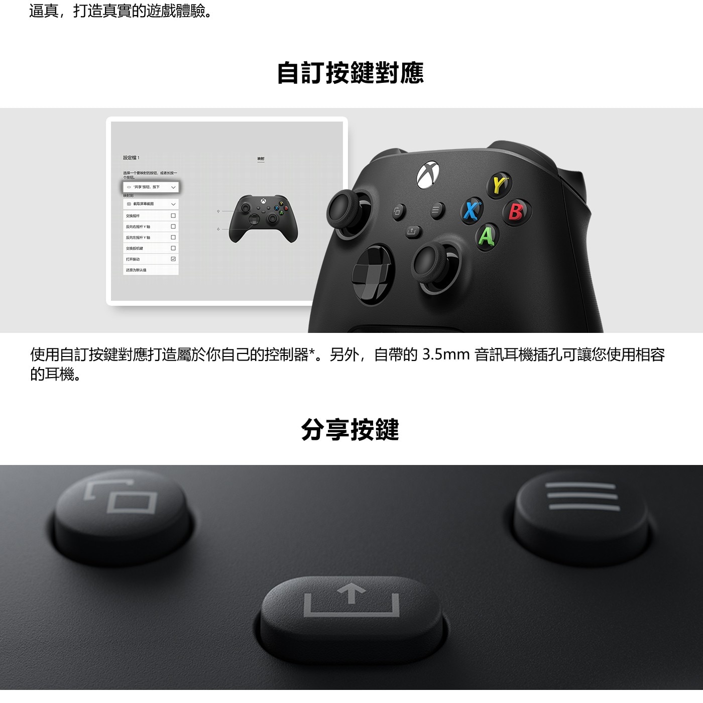 使用自訂按鍵對應打造屬於你自己的控制器*。另外,自帶的3.5mm音訊耳機插孔可讓您使用相容 的耳機。 分享按鍵