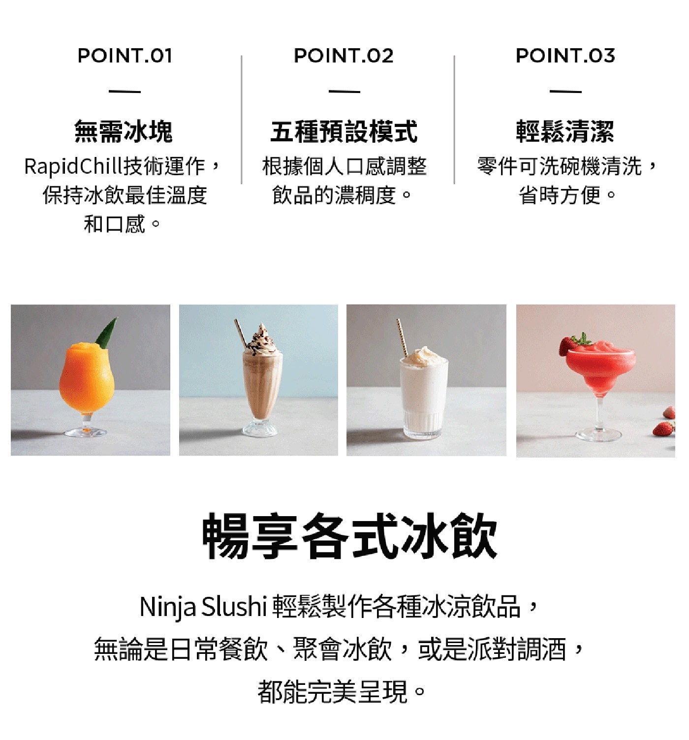 無需冰塊 五種預設模式 輕鬆清潔 RapidChill技術運作 保持冰飲最佳溫度 根據個人口感調整 飲品的濃稠度。 零件可洗碗機清洗, 省時方便。 和口感。