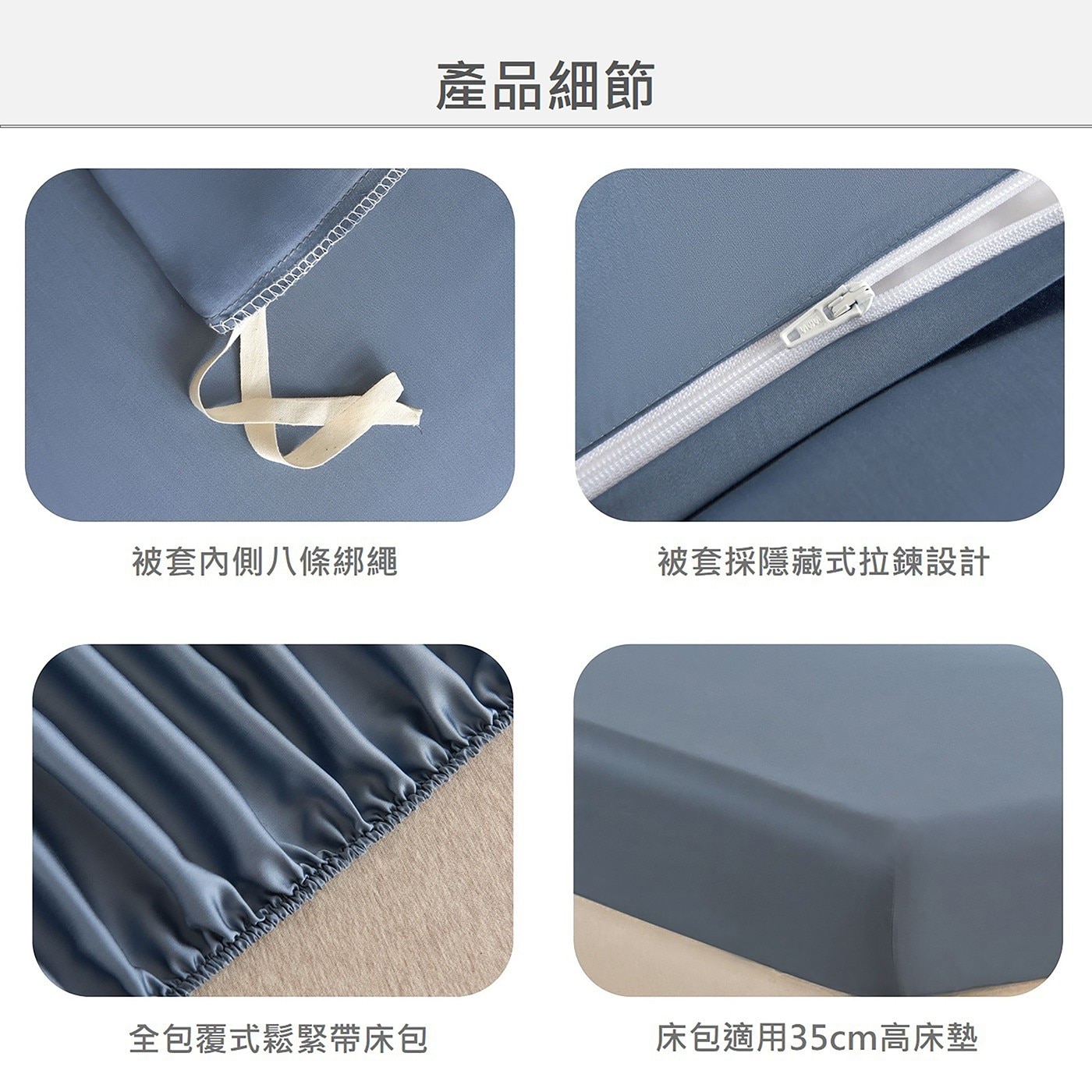 產品細節 被套內側八條綁繩 被套採隱藏式拉鍊設計 全包覆式鬆緊帶床包 床包適用35cm高床墊