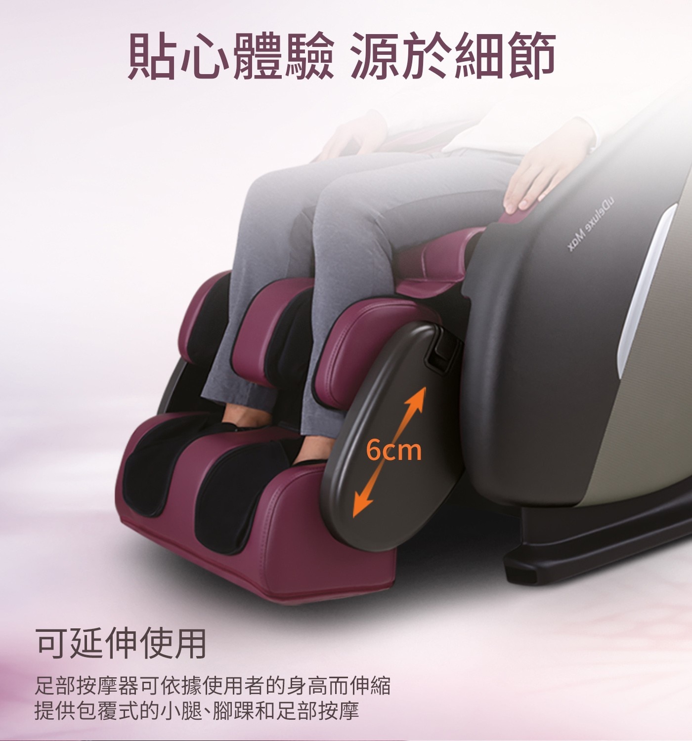 貼心體驗 源於細節 6cm 可延伸使用 足部按摩器可依據使用者的身高而伸縮 提供包覆式的小腿、腳踝和足部按摩 nDejnxe Wax