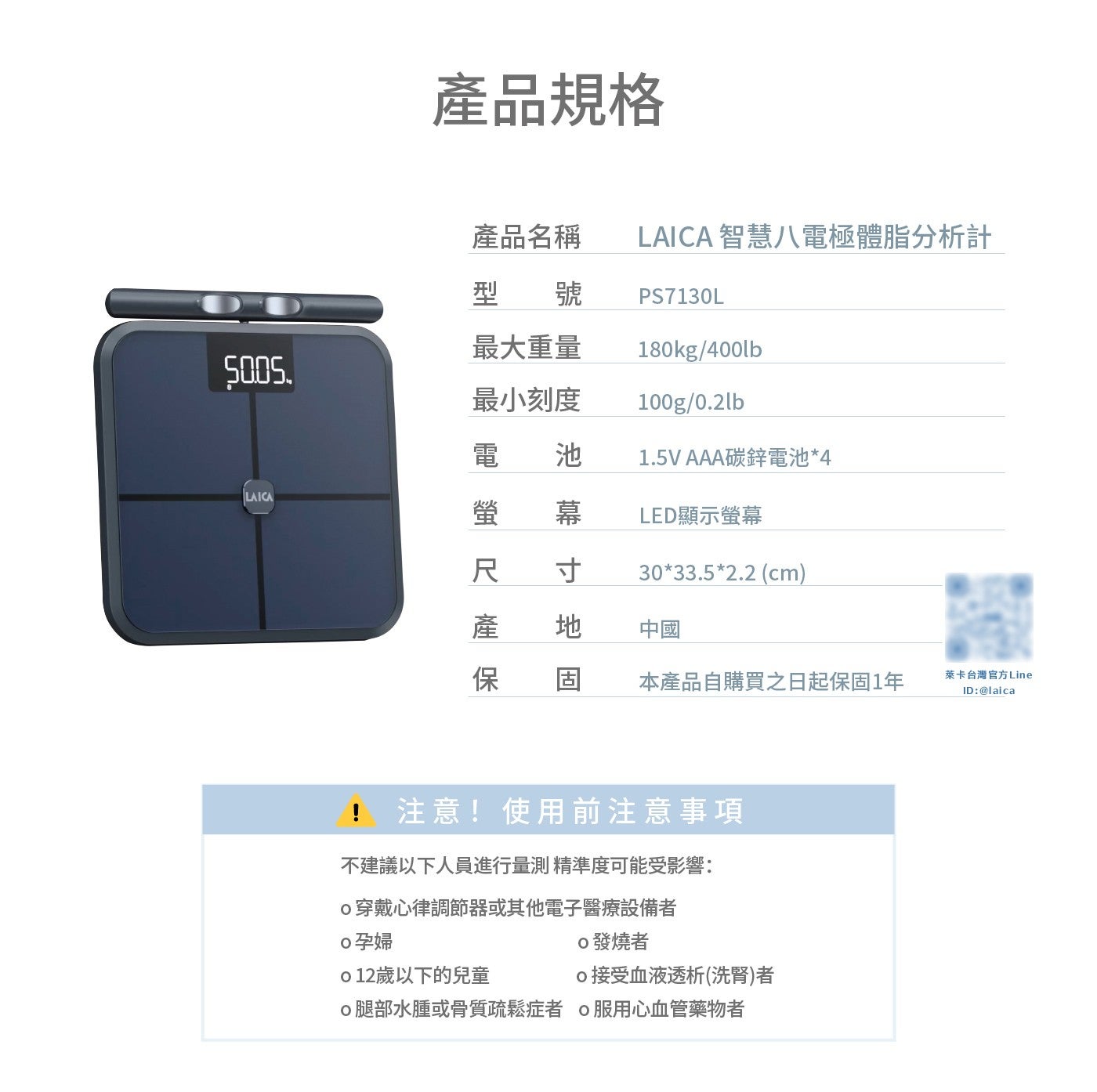 產品規格 產品名稱 LAICA 智慧 8 電極體脂分析計 型號 PS7130L 最大重量 最小刻度 電 池 AAA 碳鋅電池 4 螢幕 LED 顯示螢幕 寸地固 尺產保 cm 中國 本產品自購買之日起保固 x1 年...