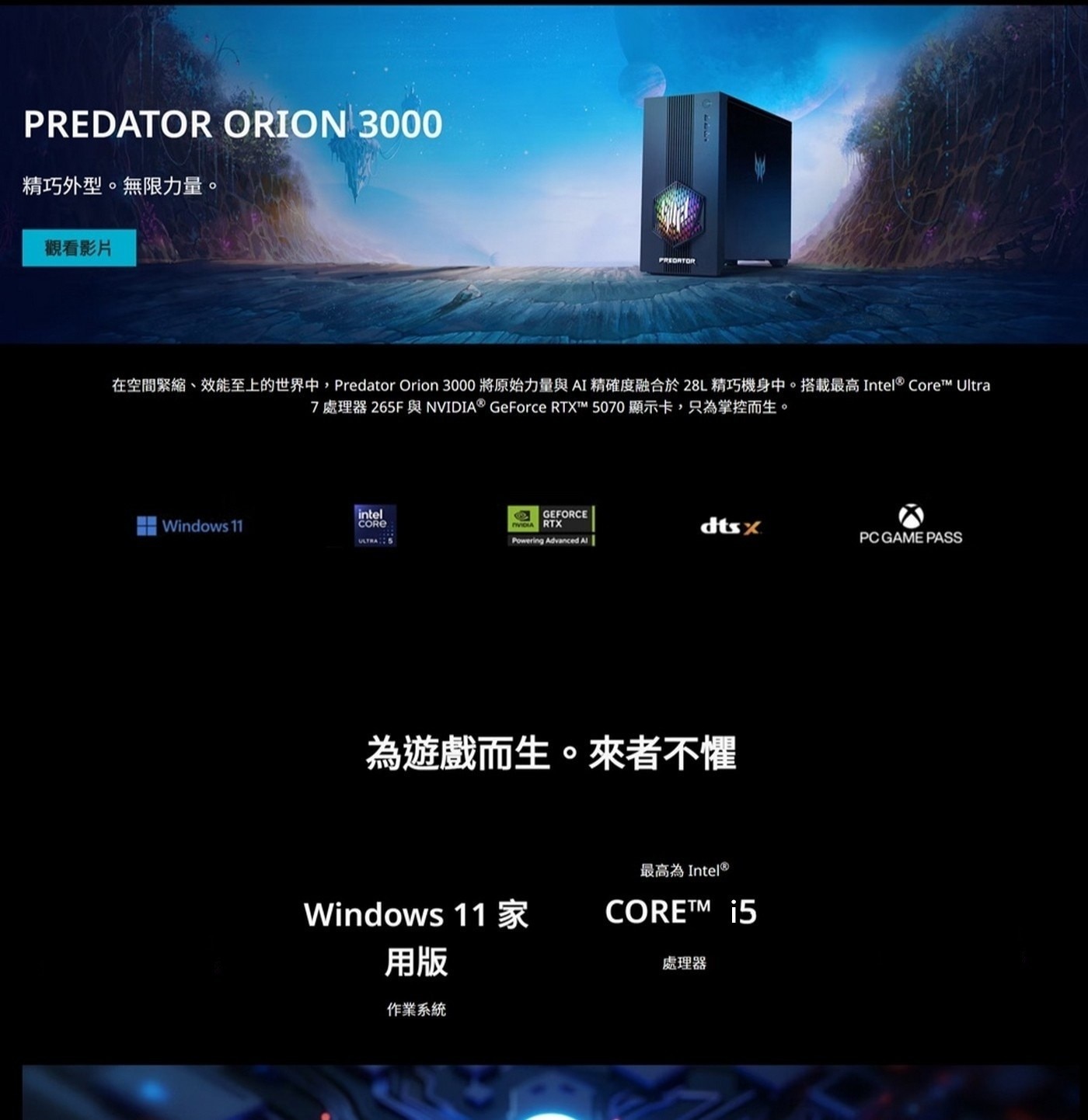 在空間緊縮、效能至上的世界中,Predator Orion 3000將原始力量與AI精確度融合於28L精巧機身中。搭載最高Intel®Core™ Ultra 7處理器 265F與NVIDIA® GeForce RTX™M 5070顯示卡,只為掌控而生。