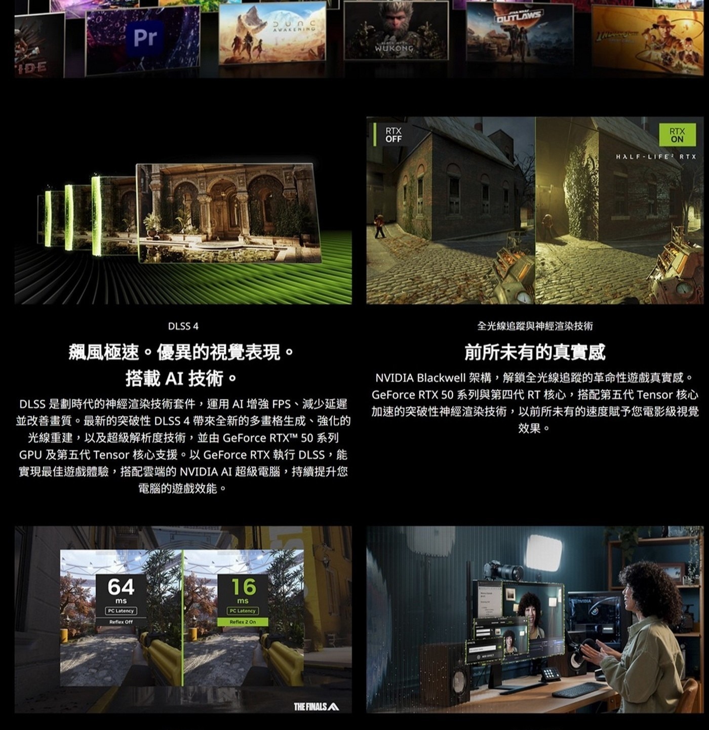 DLSS 4 全光線追蹤與神經渲染技術 飆風極速。優異的視覺表現。 前所未有的真實感 搭載AI技術。 NVIDIA Blackwell 架構,解鎖全光線追蹤的革命性遊戲真實感。