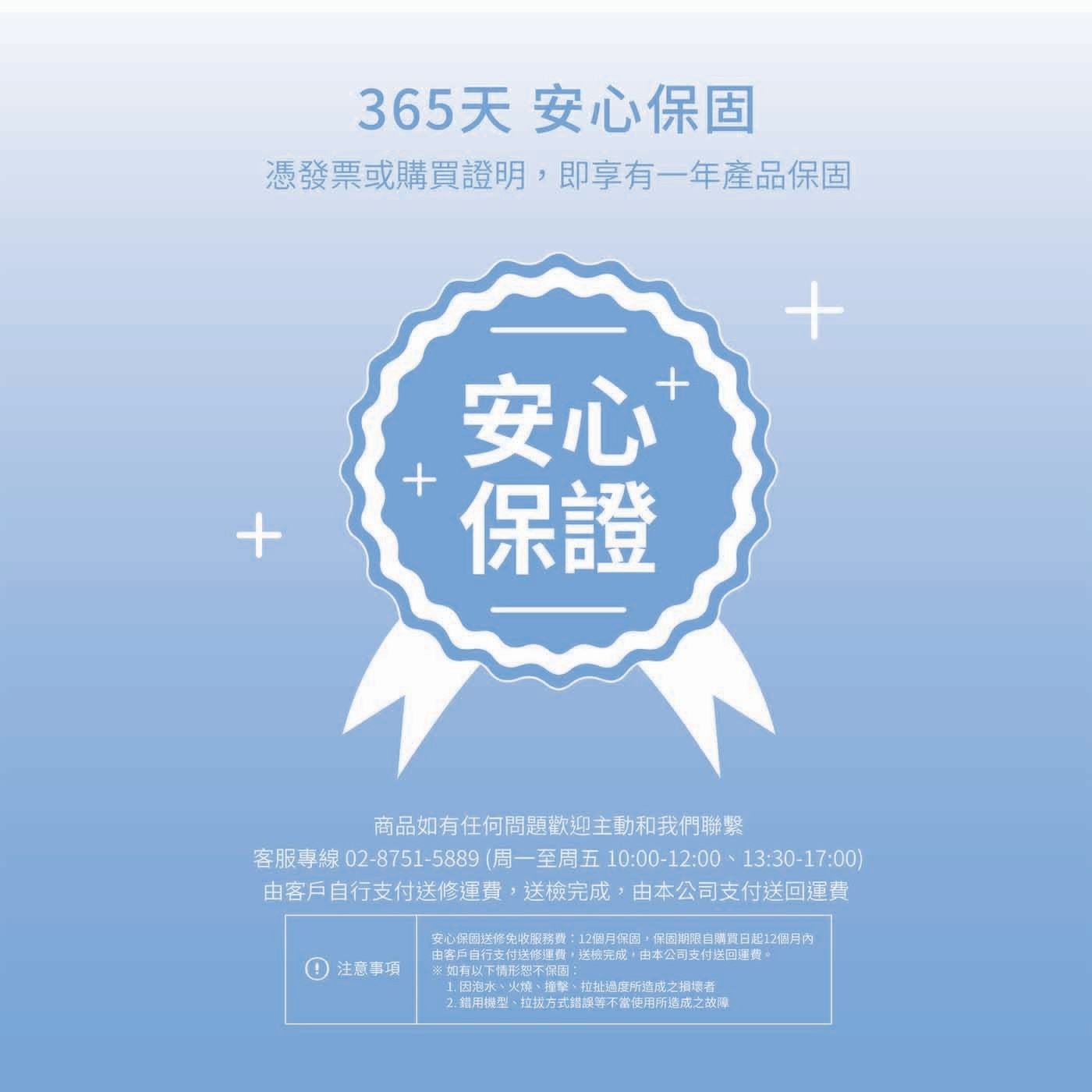 365天 安心保固 憑發票或購買證明,即享有1年產品保固 安心...如有以下情形恕不保固 1.因泡水火燒撞擊拉扯過度所造成之損壞者 2.錯用機型拉拔方式錯誤等不當使用所造成之故障
