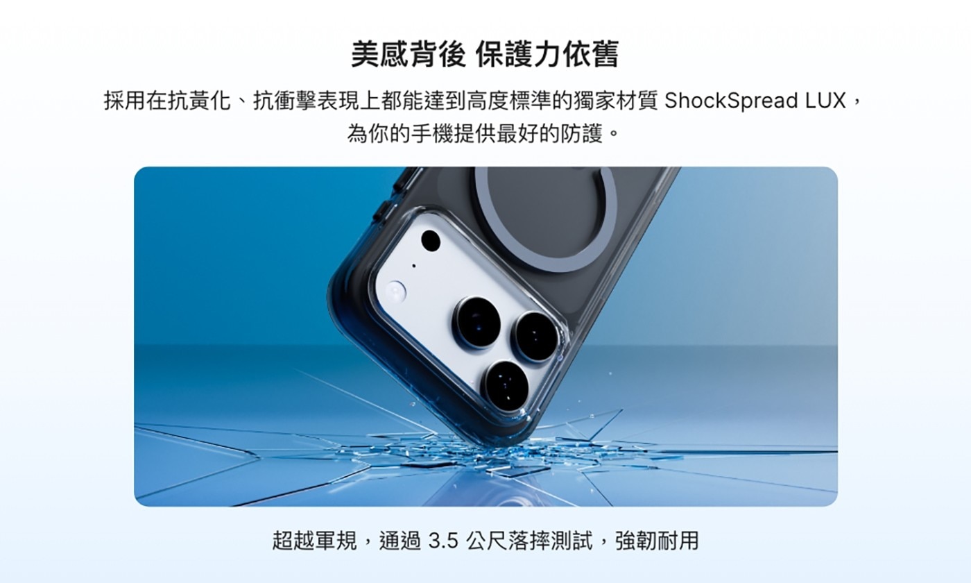 美感背後 保護力依舊 採用在抗黃化、抗衝擊表現上都能達到高度標準的獨家材質ShockSpread LUX, 為你的手機提供最好的防護。 超越軍規,通過3.5公尺落摔測試,強韌耐用