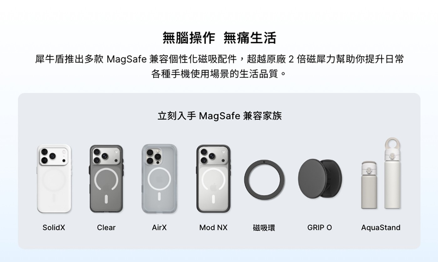 無腦操作 無痛生活 犀牛盾推出多款MagSafe兼容個性化磁吸配件,超越原廠2倍磁犀力幫助你提升日常 各種手機使用場景的生活品質。 立刻入手MagSafe兼容家族