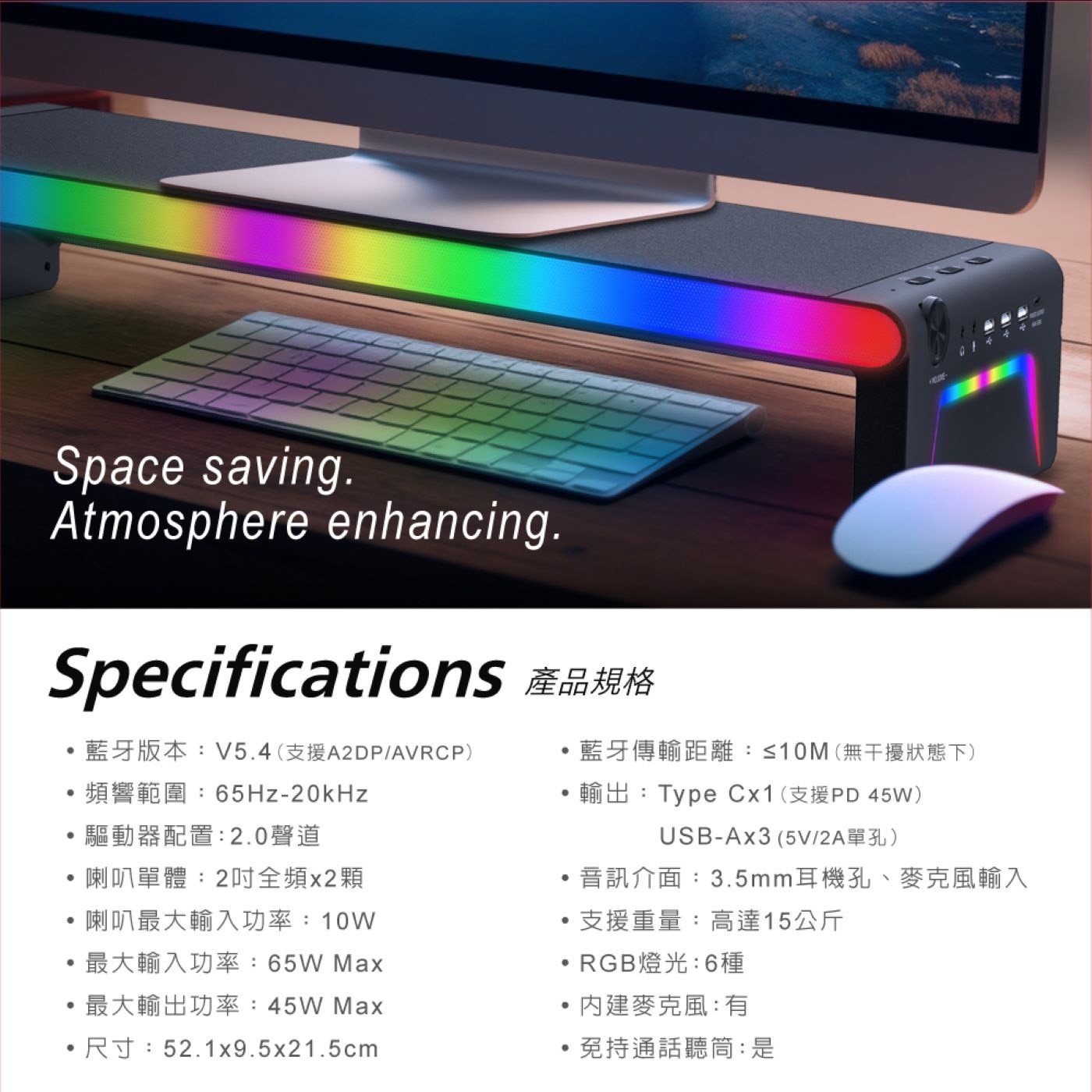 Specifications 產品規格 ·藍牙版本:V5.4(支援A2DP/AVRCP) ·藍牙傳輸距離:≤10M(無干擾狀態下) ·頻響範圍:65Hz-20kHz ·輸出:Type Cx1(支援PD 45W) ·驅動器配置:2.0聲道 USB-Ax3(5V/2A單孔) ·喇叭單體