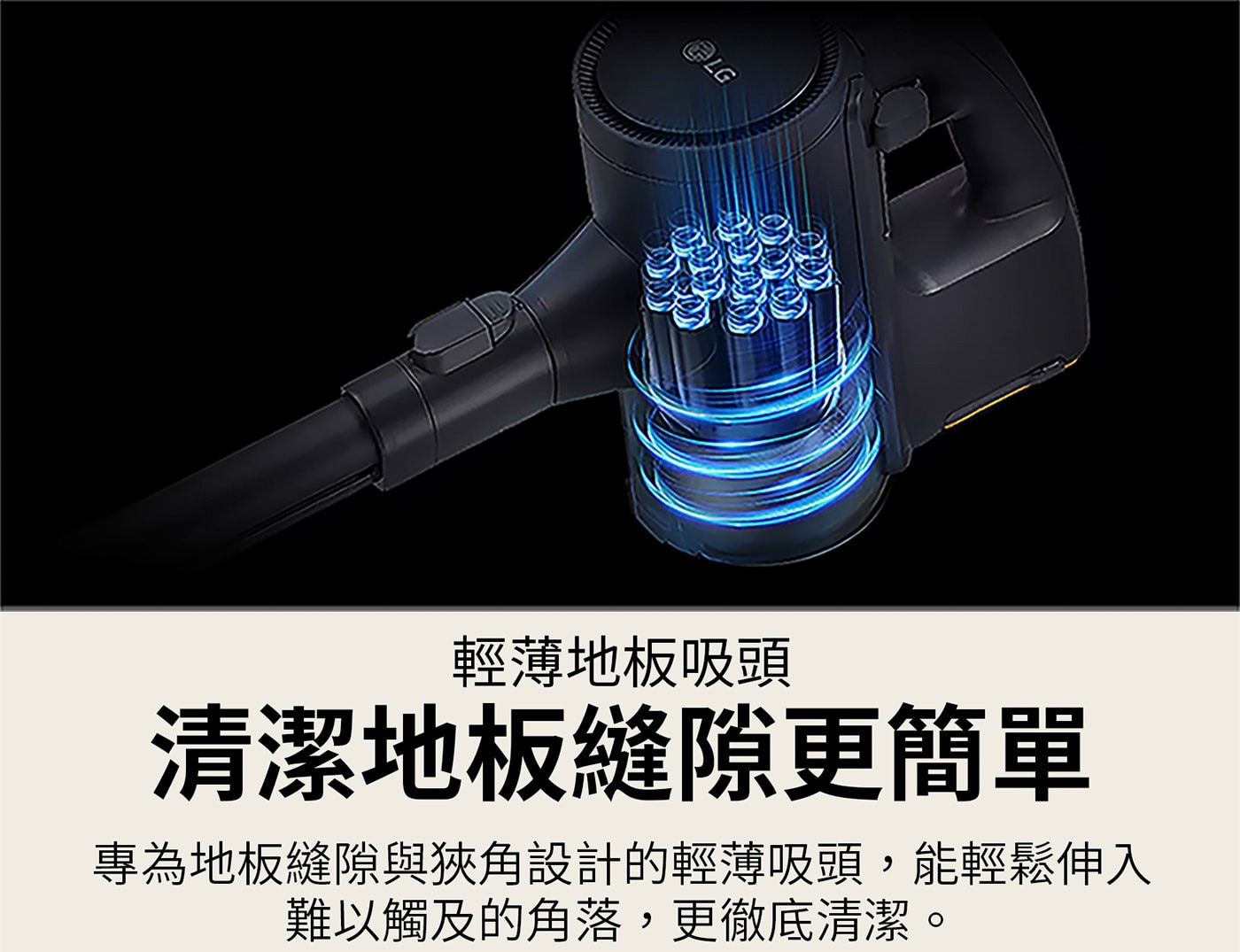 LG 輕薄地板吸頭 清潔地板縫隙更簡單 專為地板縫隙與狹角設計的輕薄吸頭,能輕鬆伸入 難以觸及的角落,更徹底清潔 O