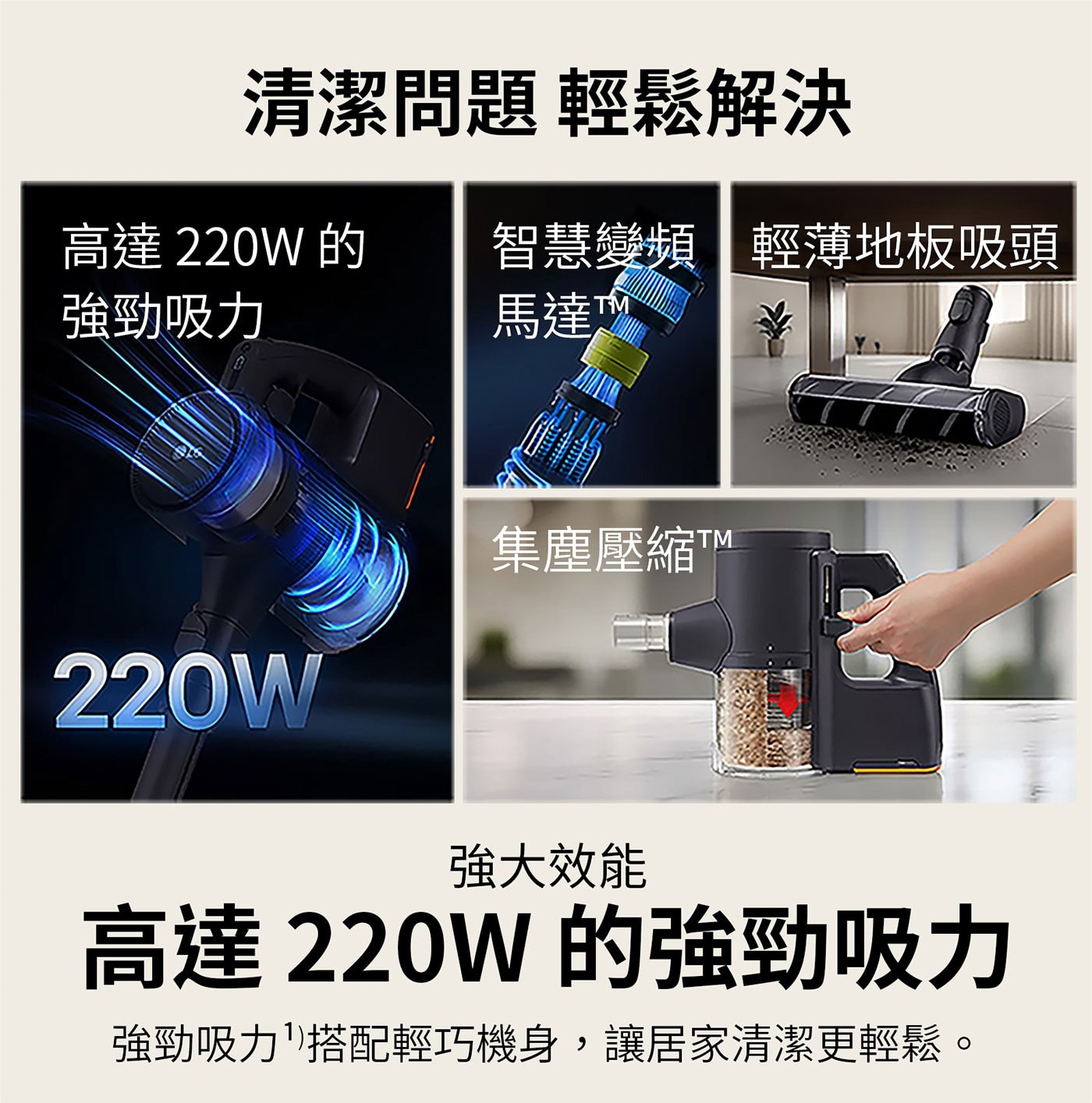 清潔問題 輕鬆解決 高達220W 的 強勁吸力 智慧變頻 輕薄地板吸頭 馬達 220W 集塵壓縮TM 強大效能 高達 的強勁吸力 強勁吸力搭配輕巧機身,讓居家清潔更輕鬆。