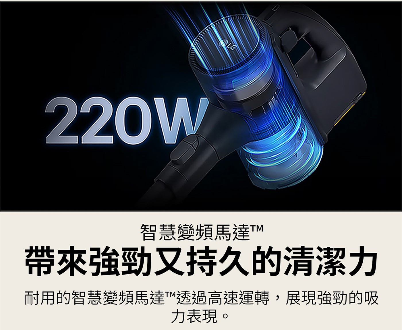 220W LG 智慧變頻馬達TM 帶來強勁又持久的清潔力 耐用的智慧變頻馬達TM透過高速運轉,展現強勁的吸 力表現。