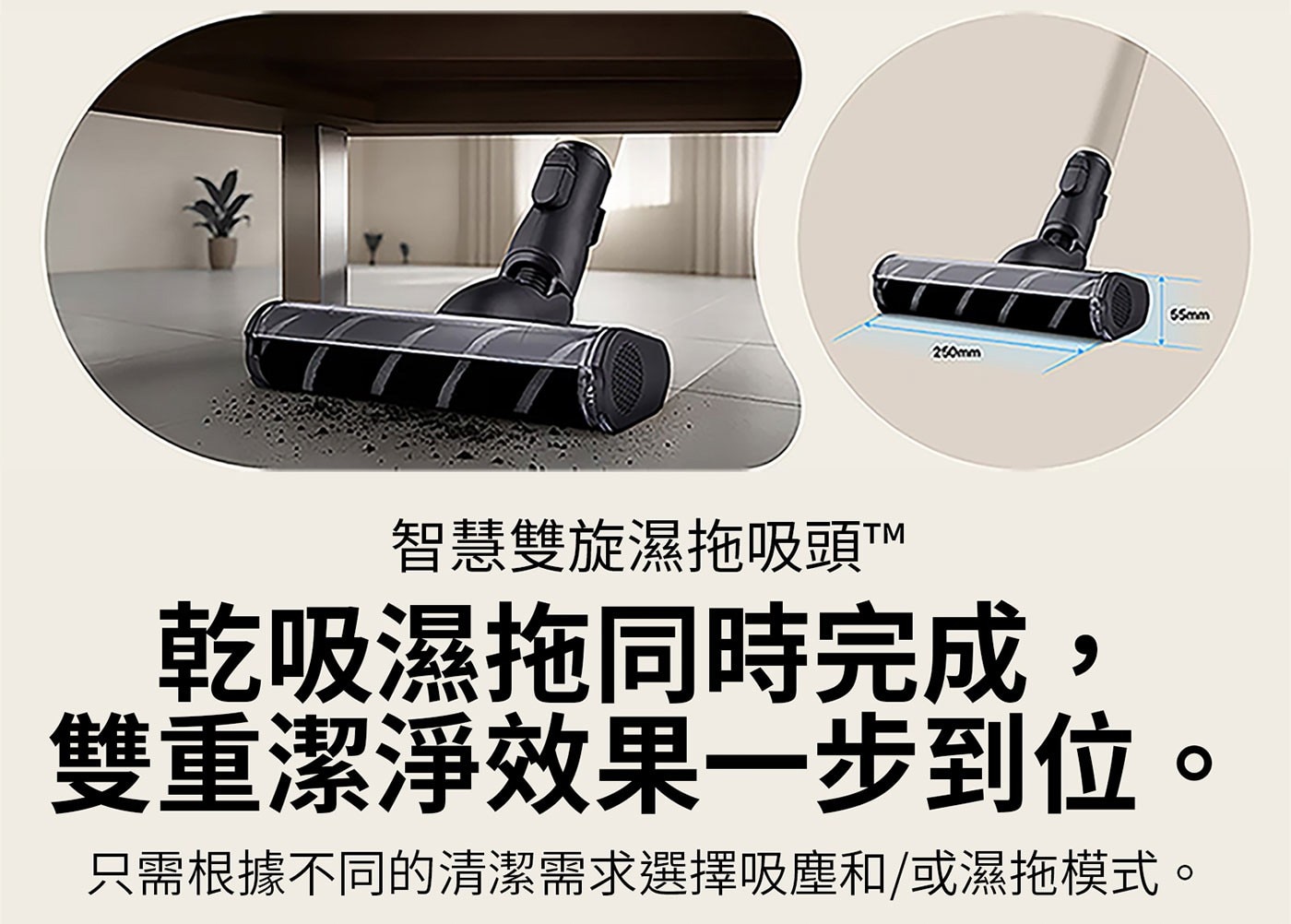 250mm 65mm 智慧雙旋濕拖吸頭TTM 乾吸濕拖同時完成 雙重潔淨效果一步到位。 只需根據不同的清潔需求選擇吸塵和/或濕拖模式。 O