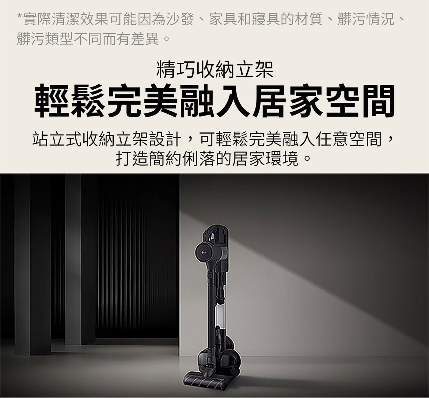 實際清潔效果可能因為沙發、家具和寢具的材質、髒污情況、 髒污類型不同而有差異。 精巧收納立架 輕鬆完美融入居家空間 站立式收納立架設計,可輕鬆完美融入任意空間, 打造簡約俐落的居家環境。